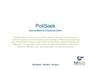 PoliSeek
                   How to Make An Insurance Claim


  PoliSeek lets you shop auto insurance carriers' rates and instantly receive
quotes on varying insurance products and coverages. While you are retrieving
your instant auto insurance quote, check into the other products PoliSeek can
 offer you. You may able to save money by taking advantage of multi-policy
      discounts. Whatever your insurance needs, we have you covered.
 