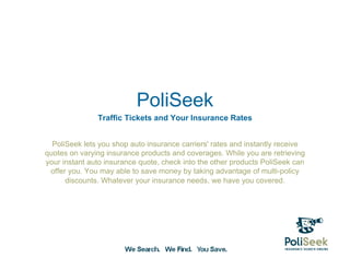 PoliSeek
               Traffic Tickets and Your Insurance Rates


  PoliSeek lets you shop auto insurance carriers' rates and instantly receive
quotes on varying insurance products and coverages. While you are retrieving
your instant auto insurance quote, check into the other products PoliSeek can
 offer you. You may able to save money by taking advantage of multi-policy
      discounts. Whatever your insurance needs, we have you covered.
 