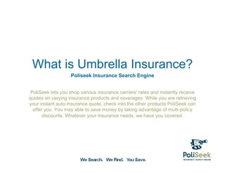 What is Umbrella Insurance?
                   Poliseek Insurance Search Engine


 PoliSeek lets you shop various insurance carriers' rates and instantly receive
quotes on varying insurance products and coverages. While you are retrieving
your instant auto insurance quote, check into the other products PoliSeek can
  offer you. You may able to save money by taking advantage of multi-policy
       discounts. Whatever your insurance needs, we have you covered.
 
