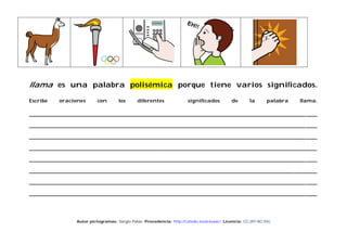 llama es una palabra polisémica porque tiene varios significados.
Escribe

oraciones

con

los

diferentes

significados

de

la

palabra

llama.

____________________________________________________________________________________________________ ____
____________________________________________________________________________________________________ ____
____________________________________________________________________________________________________ ____
________________________________________________________________________________________________________
____________________________________________________________________________________________________ ____
________________________________________________________________________________________________________
____________________________________________________________________________________________________ ____
____________________________________________________________________________________________________ ____

Autor pictogramas: Sergio Palao Procedencia: http://catedu.es/arasaac/ Licencia: CC (BY-NC-SA)

 