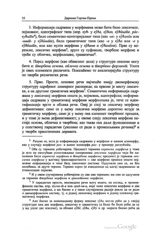 1() Даринка Гортан-Премк
3. Информација садржана у морфемама може бити било лексичког,
појмовног, идеографског типа (нпр. кућ- у кућа, кућан, кућиште, рас
кућити“), било семантичко-категоријалног типа (као -ик- у кућанпк или
-ишт- у кућиште), било граматичког типа (као -а у кућа или -е у
кућиште, или као нулта морфема у кућана и кућаника). Прве су ко
ренске, лексичке морфеме“, друге су суфиксне, твoрбене морфеме и
треће су обличке, морфолошке, граматичке“.
4. Поред морфеме (као обавезног дела) у структури лексеме могу
бити и: творбена основа, обличка основа и творбени формант. Улога
је ових елемената различита. Показаћемо то анализирајући структуру
по творби различитих речи.
5. Прво. Просте, основне речи најчешће имају двоморфемску
структуру одређеног линеарног распореда, на првоме је месту лексич
ка, а на другоме граматичка морфема". Семантичка информација садр
жана у лексичкој морфеми општа је, појмовна, идеографска, информа
ција садржана у граматичкој морфеми морфолошка је, тиче се иден
тификације врсте и облика речи. Овај је спој за лексичку морфему
дефинитиван: само се у њему лексичка морфема директно везује за
граматичку морфему, само је у њему она елеменат творбеног процеса,
и у томе је њена дефинитивност, у овоме споју лексичка морфема по
стаје основа, обличка и творбена, као таква она даље функционише и
у сопственој парадигми (уколико се ради о променљивим речима)“ и
у творби првостепених деривата.
* Разуме се, иста је информација садржана у морфеми и њеном аломорфу,
као у случају морфеме раз- и њеног аломорфа рас- у примеру раскућити.
* Оба су термина уобичајена. Предност термина коренска морфема у томе
је што он омогућава успостављање хиперонима лексичка морфема чији би хи
поними били коренска морфема и творбена морфема; предност је термина лек
сичка морфема у његовој транспарентности — ове морфеме преносе опште пој
мовне информације и чине базу лексичког система. Одлучили смо се, не без
колебања, за други термин. Термин корен (и изведенице од њега) задржавамо за
етимолошке појмове.
“ И у овим случајевима уобичајени су сви ови термини; ми смо се одлучили
за термине творбена морфема и граматичка морфема.
* У парадигми просте, неизведене речи могу имати, на изглед, и трoмop
фемски састав, нпр. дугме-т-а или град-ов-и, који чине лексичка морфема и две
граматичке морфеме, а ми бисмо и у овим случајевима радије рекли да се ради
о двоморфемском саставу, тј. о једној лексичкој морфеми и једној сложеној гра
матичкој морфеми.
* Ако бисмо за номинациону форму лексеме кућа могли рећи да у својој
структури има две морфеме, лексичку и граматичку (а боље би било рећи да су
у њу ушле две лексеме), за облике куће, кући, кућу и др. морали бисмо рећи да
 