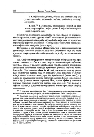 100 Даринка Гортан-Премк
1. a. обухватати рукама, обично при поздрављању или
у знак милоште, нежности, љубави, хватати у загрљај.
МилO6аши.
2. фиг.“ а. обавијати, обухватати (кончић је тако
везан да грли грб са свију страна). б. обузимати освајати
(поче га грлити сан).
Семантичка компонента захватати са свих страна, уз апстрахо
вање и архисеме, и свих других сема“ мотивационо је извориште се
мантичке реализације обавијати, обухватати, која даље по општој ме
тафоричној формули конкретно — апстрактно омогућава развој зна
чења обузимати, освајати (сан га грли).
Исто имамо и код лексеме обухватати, чија је основна семантичка
реализација ухватити унаоколо, обгрлити (обухватила га је око паса),
а једна од секундарних опколити (непријатељ је обухватио њихове по
ложаје).
135. Овај тип метафоричних трансформација није редак и код при
девских лексема, посебно код оних са архисемом какво људско физичко
својство, која се у процесу метафоричке трансформације доминантне
семантичке компоненте замењује архисемом физичко својство каквог
предмета. Нпр. лексема витак (и витак) у основном значењу реали
зује семантички садржај који је сразмерно више израстао у висину,
који је танка а висока стаса, узраста, протегљаст (витка дама), а у
једном од секундарних значења реализује садржај танак, узан и висок:
узан и дуг (шиљци витких торњева). Или, придев грбав у основном
значењу реализује семантички садржај који има грбу (1a); повијен у
леђима, погурен, а уједноме од секундарних значења реализује садржај
“ О употреби квалификатора фиг. (= фигуративно) и оправданости односно
неоправданости његове употребе у многим случајевима биће касније речи.
“ Неколико напомена о одређивању архисеме код глаголских лексема. Ар
хисема, пре свега, одређена је глаголским родом, активним (у радњама које су
бјекат врши својом вољном активношћу) или медијалним (у радњама у којима
субјекат учествује без своје вољне активности), с једне стране, и транзитивним
или интранзитивним, с друге стране. Затим је она одређена типом процеса, нпр.
једна је архисема код глагола скакати, окретати се, вртети се, а друга је код
глагола ићи, трчати, јурити; прва је кретати се у оквиру једнога места, друга
је кретати се мењајући место. Или — једна је архисема код глагола зидати,
градити, а друга је код глагола грлити, обухватати; прва је стварати што
материјално, друга је захватати објекат не мењајући га. (Иако се компонен
цијалном анализом нисмо бавили 1969. године, изгледа да смо управо према ар
хисеми направили поделу транзитивних глагола у књизи Акузативне синтагме
без предлога у српскохрватском језику, Библиотека Јужнословенског филолога,
књ. 2, Београд 1971).
 