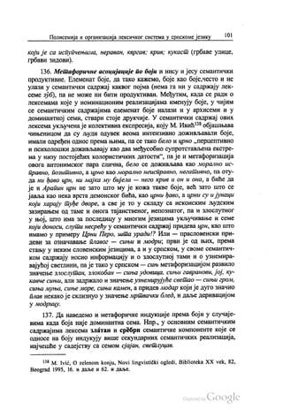 Полисемија и организација лексичког система у српскоме језику 101
који је са испупчењима, нераван, квргав, крив, кукаст (грбаве улице,
грбави зидови).
136. Метафоричне асоцијације по боји и нису и јесу семантички
ПродуКТИВНе. Елеменат боје, да тако кажемо, боје као боје,често и не
улази у семантички садржај каквог појма (нема га ни у садржају лек
семе зуб), па не може ни бити продуктиван. Међутим, када се ради о
лексемама које у номинационим реализацијама именују боје, у чијим
се семантичким садржајима елеменат боје налази и у архисеми и у
доминантној семи, ствари стоје друкчије. У семантички садржај ових
лексема укључена је колективна експресија, коју М. Ивић“ објашњава
чињеницом да су људи одувек веома интензивно доживљавали боје,
имали одређен однос према њима, па се тако бело и црно „перцептивно
и психолошки доживљавају као два међусобно супротстављена екстре
ма у низу постојећих колористичких датости“, па је и метафоризација
овога антонимског пара слична, бело се доживљава као морално ис
правно, позитивно, а црно као морално неисправно, негативно, па оту
да ни ђаво црн, ни мајка му бијела — него крив и он и она, а биће да
је и Арапин црн не зато што му је кожа такве боје, већ зато што се
јавља као нека врста демонског бића, као црни ђаво, а црни су и јунаци
који харају туђе дворе, а све је то у складу са исконским људским
зазирањем од таме и онога тајанственог, непознатог, па и злослутног
у њој, што има за последицу у многим језицима укључивање и семе
који доноси, слути несрећу у семантички садржај придева црн, као што
имамо у примеру Црни Перо, шта уради!? Или — прасловенски при
деви за означавање плавог — сињи и модри, први је од њих, према
стању у неким словенским језицима, а и у српском, у своме семантич
ком садржају носио информацију и о злослутној тами и о узнемира
вајућој светлини, па је тако у српском — сињ метафоризацијом развило
значење злослутан, злокобан — сиња удовица, сињи гавранови, јој, ку
кавче сињи, али задржало и значење узнемирујуће светао — сињи гром,
сиња муња, сиње море, сињи камен, а придев модар који је дуго значио
плав некако је склизнуо у значење мртвачки блед, и даље деривацијом
у модрицу.
137. Да наведемо и метафоричке индукције према боји у случаје
вима када боја није доминантна сема. Нпр., у основним семантичким
садржајима лексема златан и сребрн семантичке компоненте које се
односе на боју индукују више секундарних семантичких реализација,
најчешће у садејству са семом сјајан, светлуцав.
* M. Ivić, O zelenom konju, Novi lingvistički ogledi, Biblioteka XX vek, 82,
Beograd 1995, 16. и даље и 62. и даље.
 