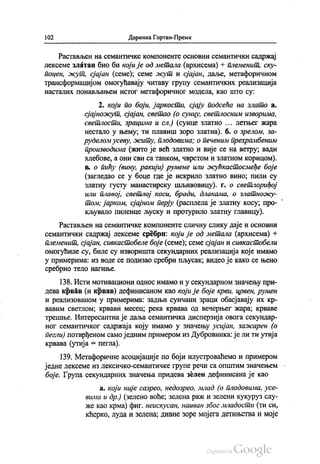 102 Даринка Гортан-Премк
Растављен на семантичке компоненте основни семантички садржај
лексеме златан био би који је од метала (архисема) + племенит, ску
поцен, жут, сјајан (семе); семе осут и сјајан, даље, метафоричном
трансформацијом омогућавају читаву групу семантичких реализација
насталих понављањем истог метафоричног модела, као што су:
2. који по боји, јаркости, сјају подсећа на злато а.
сјајножут, сјајан, светао (о сунцу, светлосним изворима,
светлости, зрацима и сл.) (сунце златно ... летњег жара
нестало у њему, ти плавиш зоро златна). б. о зрелом, за
руделом усеву, житу, плодовима; о печеним прехрамбеним
производима (жито је већ златно и вије се на ветру, вади
хлебове, а они сви са танком, чврстом и златном корицом).
в. о пићу (вину, ракији) румене или жућкастосмеђе боје
(загледао се у боце где је искрило златно вино, пили су
златну густу манастирску шљивовицу). г. о светлориђој
или плавој, светлој коси, бради, длакама, о златножу
том, јарком, сјајном перју (расплела је златну косу, про
кљувало пиленце љуску и протурило златну главицу).
Растављен на семантичке компоненте сличну слику даје и основни
семантички садржај лексеме сребрн који је од метала (архисема) +
племенит, сјајан, сивкастобеле боје (семе); семе сјајан и сивкастобели
омогућиле су, биле су изворишта секундарних реализација које имамо
у примерима: из воде се подизао сребрн пљусак, видео је како се њено
сребрно тело нагиње.
138. Исти мотивациони однос имамо и у секундарном значењу при
дева крвав (и крвав) дефинисаном као који је боје крви, црвен, румен
и реализованом у примерима: задњи сунчани зраци обасјавају их кр
вавим светлом, крвави месец, река крвава од вечерњег жара, крваве
трешње. Интересантна је даља семантичка дисперзија овога секундар
ног семантичког садржаја коју имамо у значењу усијан, зажарен (o
пегли) потврђеном само једним примером из Дубровника: је ли ти утија
крвава (утија = пегла).
139. Метафоричне асоцијације по боји илустроваћемо и примером
једне лексеме из лексичко-семантичке групе речи са општим значењем
боје. Група секундарних значења придева зелен дефинисана је као
а. који није сазрео, недозрео, млад (о плодовима, усе
вима и др.) (зелено воће, зелена раж и зелени кукуруз слу
же као крма) фиг. неискусан, наиван због младости (ти си,
кћерко, луда и зелена, дивне зоре мојега детињства и моје
 
