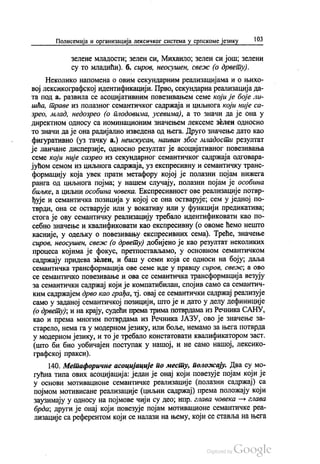 Полисемија и организација лексичког система у српскоме језику 103
Зелене младости, зелен си, Михаило, зелен си још, зелени
су то младићи). б. сиров, неосушен, свеж (о дрвету).
Неколико напомена о овим секундарним реализацијама и о њихо
вој лексикографској идентификацији. Прво, секундарна реализација да
Та Под а. развила се асоцијативним повезивањем семе који је боје ли
шћа, траве из полазног семантичког садржаја и циљнога који није са
зрео, млад, недозрео (о плодовима, усевима), а то значи да је она у
директном односу са номинационим значењем лексеме зелен односно
то значи да је она радијално изведена од њега. Друго значење дато као
фигуративно (уз тачку а.) неискусан, наиван због младости резултат
је ланчане дисперзије, односно резултат је асоцијативног повезивања
семе који није сазрео из секундарног семантичког садржаја одговара
јућом семом из циљнога садржаја, уз експресивну и семантичку транс
формацију која увек прати метафору којој је полазни појам нижега
ранга од циљнога појма; у нашем случају, полазни појам је особина
биљке, а циљни особина човека. Експресивност ове реализације потвр
ђује и семантичка позиција у којој се она остварује, сем у једној по
тврди, она се остварује или у вокативу или у функцији предикатива;
стога је ову семантичку реализацију требало идентификовати као по
себно значење и квалификовати као експресивну (о овоме ћемо нешто
касније, у одељку о повезивању експресивних сема). Треће, значење
сиров, неосушен, свеж (о дрвету) добијено је као резултат неколиких
процеса којима је фокус, претпостављамо, у основном семантичком
садржају придева зелен, и баш у семи која се односи на боју, даља
семантичка трансформација ове семе иде у правцу сиров, свеж, а ово
се семантичко повезивање и ова се семантичка трансформација везују
за семантички садржај који је компатибилан, спојив само са семантич
ким садржајем дрво као грађа, тј. овај се семантички садржај реализује
само у заданој семантичкој позицији, што је и дато у делу дефиниције
(о дрвету), и на крају, судећи према трима потврдама из Речника САНУ,
као и према многим потврдама из Речника ЈАЗУ, ово је значење за
старело, нема га у модерном језику, или боље, немамо за њега потврда
у модерном језику, и то је требало констатовати квалификатором заст.
(што би био уобичајен поступак у нашој, и не само нашој, лексико
графској пракси).
140. Метафоричне асоцијације по месту, положају. Два су мо
гућна типа ових асоцијација: један је онај који повезује појам који је
у основи мотивационе семантичке реализације (полазни садржај) са
појмом мотивисане реализације (циљни садржај) према положају који
заузимају у односу на појмове чији су део, нпр. глава човека — глава
брда, други је онај који повезује појам мотивационе семантичке реа
лизације са референтом који се налази на њему, који се ставља на њега
 