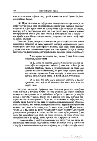 104 Даринка Гортан-Премк
као мотивисаним појмом, нпр. врат човека — врат бунде (= jaка,
оковратник бунде).
141. Први тип ових метафоричних асоцијација продуктиван је не
само у случајевима када се повезивање семантичких садржаја полазног
и циљнога појма врши само на основу семе која се односи на место,
положај већ и у случајевима када ова сема садејствује у каквим другим
метафоричним везама (као што имамо у примерима: нос у човека —
нос брода, кљун птице — кљун авиона, у којима сема места садејствује
са семом облика).
Неколико је секундарних семантичких реализација лексеме глава
непосредно развијено из њеног основног садржаја метафоричном транс
формацијом семе која идентификује положај који појам главе заузима
у односу на тело, односно семе горњи или семе предњи (ако је у питању
платисемична реализација, опет схваћена као основна, глава животиње):
7. врх, вршак на горњем делу нечега (глава брда, глава
кошнице, глава чира).
12. а. један од крајева, један од прилазних делова ка
квог објекта издуженог облика (глава моста била је за
штићена посебним зидом с пушкарницама, на глави ове
долине налази се Велипоље). б. риб, покр. страна рибар
ске мреже, горња или доња, на којој су нанизани комади
плуте, односно зрна олова, в. покр. грлић дуге пушке.
13. а. вој. део веће војне јединице истурен у правцу
кретања, чело војске б. почетни део неког низа или по
ворке, чело.
Узгредна напомена. Бројкама смо означили редослед навођења
ових значења у Речнику САНУ, то смо учинили да бисмо скренули
пажњу лексикографима на то да би било добро да се, уколико је могуће
и кад је могуће, у једном блоку или у једном низу дају значења раз
вијена истим типом варирања. Овде, као што видимо, то није учињено,
између тачке 7. и тачке 12. дата су значења индукована само обликом,
као глава воска, или значења Индукована сасвим другим и апстрактним
семама, као глава воде, глава реке (= извор воде, реке). И још нешто,
тачке 12. и 13. могле су бити обједињене у једну са нешто друкчијим
унутрашњим распоредом: глава моста, па глава војне јединице (сва
како без квалификатора вој.), па глава поворке, па глава пушке као
покрајинизам и, на крају, глава мреже као покрајински термин.
И лексема лице у својој полисемантичкој структури има више се
мантичких реализација индукованих семом положаја лица у односу на
главу (у неким семантичким реализацијама у индукцији суделују и неке
 