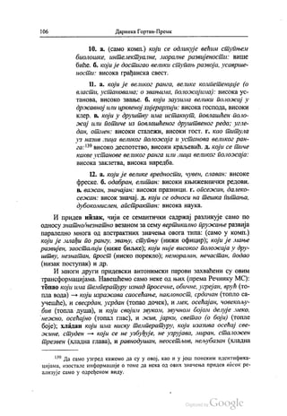 106 Даринка Гортан-Премк
10. а. (само комп.) који се одликује већим ступњем
биолошке, интелектуалне, моралне развијености: више
биће, б. који је достигао велики ступањ развоја, усаврше
ности: Висока грађанска свест.
11. а. Који је великог ранга, велике компетенције (о
власти, установама; о звањима, положајима): висока ус
танова, Високо Звање. б. који заузима велики положај у
државној или црквеној хијерархији: висока господа, високи
клер. в. који у друштву има истакнут, повлашћен поло
жај или потиче из повлашћеног друштвеног реда; угле
дан, отмен: високи сталежи, високи гост. г. као титула
уз назив лица великог положаја и установа великог ран
га:“ високо деспотство, високи краљевић. д. који се тиче
какве установе великог ранга или лица великог положаја:
висока заклетва, висока наредба.
12. а. који је велике вредности, чувен, славан: високе
фреске. б. одабран, елитан: високи књижевнички редови.
в. важан, значајан: високи празници. г. опсежан, далеко
сежан: висок значај. д. који се односи на тешка питања,
дубокомислен, апстрактан: висока наука.
И придев низак, чији се семантички садржај разликује само по
односу знатно/незнатно везаном за сему вертикално пружање развија
паралелно многа од апстрактних значења овога типа: (само у комп.)
који је млађи по рангу, звању, ступњу (нижи официр), који је мање
развијен, заосталији (ниже биљке), који није високог положаја у дру
штву, незнатан, прост (ниско порекло), неморалан, нечастан, подао
(низак поступак) и др.
И многи други придевски антонимски парови захваћени су овим
трансформацијама. Навешћемо само неке од њих (према Речнику МС):
топао који има температуру изнад просечне, обичне, угрејан, врућ (то
пла вода) — који изражава саосећање, наклоност, срдачан (топло са
учешће), и свесрдан, усрдан (топао дочек), и мек, осећајан, човекољу
бив (топла душа), и који својим звуком, звучном бојом делује меко,
нежно, осећајно (топал глас), и жив, јарки, светао (о боји) (топле
боје), хладан који има ниску температуру, који изазива осећај све
жине, студен — који се не узбуђује, не узрујава, миран, сталожен
трезвен (хладна глава), и равнодушан, неосетљив, нељубазан (хладна
“ Да само узгред кажемо да су у овој, као и у још понеким идентифика
цијама, изостале информације о томе да нека од ових значења придев висок ре
ализује само у одређеном виду.
 