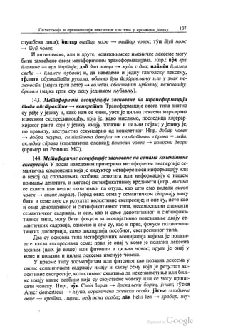 Полисемија и организација лексичког система у српскоме језику 107
службена лица); оштар оштар ноже — оштар човек, туп туп нож
— туп човек.
И антонимске, али и друге, неантонимске именичке лексеме могу
бити захваћене овим метафоричним трансформацијама. Нпр.: врх врх
планине — врх партије, дно дно лонца — људи с дна, пламен пламен
свеће — пламен љубави; и, да наведемо и једну глаголску лексему,
грлити обухватати рукама, обично при поздрављању или у знак не
жности (мајка грли дете) — волети, обасипати љубављу, нежношћу,
бригом (мајка грли сву децу једнаком љубављу).
143. Метафоричне асоцијације засноване на трансформацији
птипа апстрактно — конкретно. Трансформације овога типа знатно
су ређе у језику и, како нам се чини, увек је циљна лексема маркирана
извесном експресивношћу, која је, како мислимо, последица хијерар
хијског ранга који у језику имају полазни и циљни појам, у језику је,
по правилу, апстрактно секундарно од конкретног. Нпр. добар човек
— добра журка, симпатична девојка — симпатична справа = лепа,
складна справа (симпатична оловка), поносан човек — поносни двори
(пример из Речника МС).
144. Метафоричне асоцијације засноване на семама колективне
експресије. У досад наведеним примерима метафоричне дисперзије се
мантичка компонента која је индуктор метафоре носи информацију или
о некој од спољашњих особина денотата или информацију о нашем
поимању денотата, о његовој сигнификативној вредности (нпр., висина
се схвата као нешто позитивно, па отуда, као што смо ВИДели висок
човек — висок морал). Поред ових сема у семантичком садржају могу
бити и семе које су резултат колективне експресије, и оне су, исто као
и семе денотативног и сигнификативног типа, несамостални елементи
семантичког садржаја, и оне, као и семе денотативног и сигнифика
тивног типа, могу бити фокуси за асоцијативно повезивање двају се
мантичких садржаја, односно и оне су, као и прве, фокуси полисеман
тичких дисперзија, само дисперзија посебног, експресивног типа.
Два су основна типа метафоричних асоцијација којима је полази
ште каква експресивна сема, први је онај у коме је полазна лексема
зооним (њих је више) или фитоним а циљна човек, други је онај у
коме и полазна и циљна лексема именује човека.
У првоме типу зооморфизам или фитоним као полазна лексема у
своме семантичком садржају имају и какву сему која је резултат ко
лективне експресије, колективног схватања да неке животиње или биљ
ке имају какве особине које су својствене човеку или се могу припи
сати човеку. Нпр., вук Саnis lupus — прекаљени борац, јунак, гуска
Anser domesticus – глупа, ограничена женска особа, јагње младунче
овце — кротка, мирна, недужна особа, лав Felis leo - храбар, неу
 