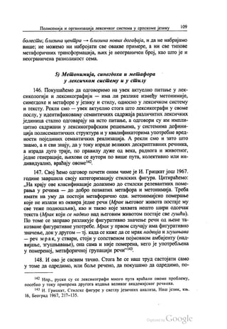 Полисемија и организација лексичког система у српскоме језику 109
болести, близина центра — близина нових догађаја, и да не набрајамо
више, не можемо ни набројати све овакве примере, а ни све типове
метафоричних трансформација, њих је неограничен број, као што је и
неограничена разноликост сема.
5) Метонимија, синегдоха и метафора
у лексичком систему и у стилу
146. Покушаћемо да одговоримо на увек актуелно питање у лек
сикологији и лексикографији — има ли разлике између метонимије,
синегдохе и метафоре у језику и стилу, односно у лексичком систему
и тексту. Рекли смо — увек актуелно стога што лексикографи у своме
послу, у идентификовању семантичких садржаја различитих лексичких
јединица стално одговарају на исто питање, а одговори су им импли
цитно садржани у лексикографским решењима, у системима дефини
ција полисемантичких структура и у квалификаторима употребне вред
ности појединих семантичких реализација. А рекли смо и зато што
знамо, а и сви знају, да у току израде великих дескриптивних речника,
а израда дуго траје, по правилу дуже од века, раднога и животног,
једне генерације, њихови се аутори по више пута, колективно или ин
дивидуално, враћају овоме“.
147. Свој ћемо одговор почети оним чиме је И. Грицкат још 1967.
године завршила своју категоризацију стилских фигура. Цитираћемо:
„На крају ове класификације долазимо до стилски релевантних поме
рања у речима — до добро познатих метафора и метонимија. Треба
имати на уму да постоји метафорично одн. метонимијско померање
које не излази из оквира једне речи (Мрак његовог живота постаје му
све теже подношљив), као и такво које захвата нешто шири одсечак
текста (Мрак који се надвио над његовим животом постаје све гушћи).
По томе се заправо разликује фигуративно значење речи од њене та
козване фигуративне употребе. Мрак у првом случају има фигуративно
значење, док у другом — тј. када се каже да се мрак надвија и згушњава
— реч мрак, у ствари, стоји у сопственом појмовном амбијенту (над
вијање, згушњавање), она сама и није померена, него је употребљена
у помереној, метафоричној групацији речи“.
148. И ово је сасвим тачно. Стога ће се наш труд састојати само
у томе да одредимо, или боље речено, да покушамо да одредимо, по
“ Нпр., руски су се лексикографи много пута враћали овоме проблему,
посебно у току припрема другога издања великог академијског речника.
*** И. Грицкат, Стилске фигуре у светлу језичких анализа, Наш језик, књ.
16, Београд 1967, 217—135.
 