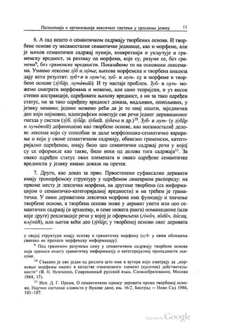 Полисемија и организација лексичког система у српскоме језику | 1
6. А сад нешто о семантичком садржају творбених основа. И твор
бене основе су несамосталне семантичке јединице, као и морфеме, али
је њихов семантички садржај пунији, конкретнији и укључује и гра
мемску вредност, за разлику од морфема, које су, разуме се, без гра
мема“, без грамемске вредности. Показаћемо то на основним лексема
ма. Узмимо лексеме зуби муња, њихова морфемска и творбена анализа
дају исти резултат: зубна и муњFа, зуб- и муњ- су и морфеме и твор
бене основе (зубар, муњевит). И ту настаје проблем. Зуб- и муњ- мо
жемо сматрати морфемама и можемо, али само теоријски, и уз висок
степен апстракције, одређивати њихову вредност, а ни за тако одређен
статус, ни за тако одређену вредност доказа, видљивих, опипљивих, у
језику немамо, једино можемо рећи да је то онај општи, заједнички
део који појмовно, идеографски повезује све речи једног деривационог
гнезда у систем (зуб, зубар, зубат, зубача и др.)“. Зуб- и муњ- (у зубар
и муњевит) дефинишемо као творбене основе, као несамосталне дело
ве лексема који су способни за даље морфолошко-семантичко варира
ње и који у своме семантичком садржају, обавезно грамемски, катего
ријално одређеном, имају било цео семантички садржај речи у којој
су се оформиле као такве, било неки од делова тога садржаја". За
овако одређен статус ових елемената и овако одређене семантичке
вредности у језику имамо доказа на претек.
7. Друго, као доказ за прво. Првостепени суфиксални деривати
имају троморфемску структуру у одређеном линеарном распореду: на
првоме месту је лексичка морфема, на другоме творбена (са информа
цијом о семантичко-категоријалној вредности) и на трећем је грама
тичка. У овим дериватима лексичка морфема има функцију и значење
творбене основе, а творбена основа може у дериват унети или цео се
мантички садржај (и архисему, и семе нижега ранга) номинационе (или
које друге) реализације речи у којој је оформљена (гднпч, водпч, писац,
кљунић), или његов већи део (зубар, у творбеној основи овог деривата
у својој структури имају основу и граматичку морфему (кућ- у овим облицима
свакако не преноси морфемску информацију).
* Под грамемом разумемо сему у семантичком садржају творбене основе
која преноси општу граматичку информацију о категоријалној припадности лек
CCMC.
“ Свакако је ово један од разлога што има и аутора који сматрају да „кор
невње морфемљи именог в качестве означаемого злемент (кусочек) дећствителњ
ности“ (В. Н. Немченко, Современнић русскић извик, Словообразованиe, Москва
1984, 17).
** Исп. Д. Г. Премк, О семантичком односу деривата према творбеној осно
ви, Научни састанак слависта у Вукове дане, књ. 16/2, Београд — Нови Сад 1986,
|{)} — ) ()7.
 