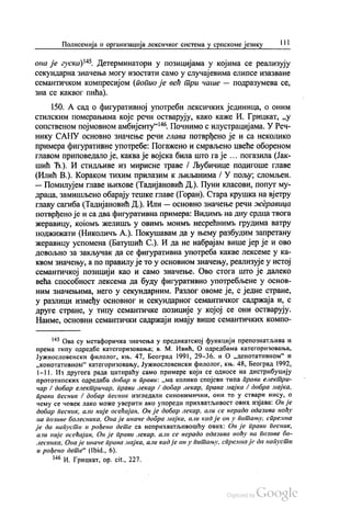 Полисемија и организација лексичког система у српскоме језику | ||
она је гуска)“. Детерминатори у позицијама у којима се реализују
секундарна значења могу изостати само у случајевима елипсе изазване
семантичком компресијом (попио је већ три чаше — подразумева се,
зна се каквог пића).
150. А сад о фигуративној употреби лексичких јединица, о оним
стилским померањима које речи остварују, како каже И. Грицкат, „у
сопственом појмовном амбијенту“. Почнимо с илустрацијама. У Реч
нику САНУ основно значење речи глава потврђено је и са неколико
примера фигуративне употребе: Погажено и смрвљено цвеће обореном
главом приповедало је, каква је војска била што га је ... погазила (Јак
шић Ђ.). И стидљиве из мирисне траве / Љубичице подигоше главе
(Илић В.). Кораком тихим прилазим к љиљанима / У пољу, сломљен.
— Помилујем главе њихове (Тадијановић Д.). Пуни класови, попут му
драца, замишљено обарају тешке главе (Горан). Стара крушка на вјетру
главу сагиба (Тадијановић Д.). Или — основно значење речи жеравица
потврђено је и са два фигуративна примера: Видимљ на дну срдца твога
жеравицу, којомљ желишњу овимљ моимљ несрећнимљ грудима ватру
поджижати (Николичљ А.). Покушавам да у њему разбудим запретану
жеравицу успомена (Батушић С.). И да не набрајам више јер је и ово
довољно за закључак да се фигуративна употреба какве лексеме у ка
квом значењу, а по правилу је то у основном значењу, реализује у истој
семантичкој позицији као и само значење. Ово стога што је далеко
већа способност лексема да буду фигуративно употребљене у основ
ним значењима, него у секундарним. Разлог овоме је, с једне стране,
у разлици између основног и секундарног семантичког садржаја и, с
друге стране, у типу семантичке позиције у којој се они остварују.
Наиме, основни семантички садржаји имају више семантичких компо
** Ова су метафоричка значења у предикатској функцији препознатљива и
према типу одредбе категоризовања, в. М. Ивић, О одредбама категоризовања,
Јужнословенски филолог, књ. 47, Београд 1991, 29-36. и О „денотативном“ и
„конотативном“ категоризовању, Јужнословенски филолог, књ. 48, Београд 1992,
1—11. Из другога рада цитираћу само примере који се односе на дистрибуцију
прототипских одредаба добар и прави: „ма колико спојеви типа прави електри
чар / добар електричар, прави лекар / добар лекар, права мајка / добра мајка,
прави песник / добар песник изгледали синонимични, они то у ствари нису, о
чему се човек лако може уверити ако упореди прихватљивост ових изјава: Он је
добар песник, али није осећајан. Он је добар лекар, али се нерадо одазива ноћу
на позиве болесника, Она је иначе добра мајка, али кад је он у питању, спремна
је да напусти и рођено дете са неприхватљивошћу ових. Он је прави песник,
али није осећајан, Он је прави лекар, али се нерадо одазива ноћу на позиве бо
лесника, Она је иначе права мајка, али кад је он у питању, спремна је да напусти
и рођено дете“ (Ibid., 6).
“ И. Грицкат, op. cit., 227.
 