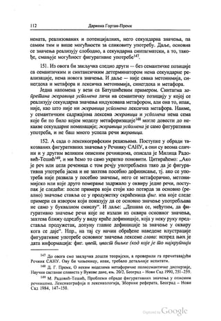 | 12 Даринка Гортан-Премк
нената, реализованих и потенцијалних, него секундарна значења, па
самим тим и више могућности за сликовиту употребу. Даље, основна
се значења реализују слободно, а секундарна синтагматски, а то, тако
ђе, смањује могућност фигуративне употребе“.
151. Из овога би закључка следио други — без семантичке позиције
са семантичким и синтаксичким детерминатором нема секундарне ре
ализације, нема новога значења. И даље — није свака метонимија, си
негдоха и метафора и лексичка метонимија, синегдоха и метафора.
Једна напомена у вези са Батушићевим примером. Синтагма за
претана жеравица успомена личи на семантичку позицију у којој се
реализују секундарна значења индукована метафором, али она то, ипак,
није, као што није ни жеравица успомена лексичка метафора. Наиме,
у семантичким садржајима лексема жеравица и успомена нема сема
које би по било којем моделу метафоризације“ могле довести до не
какве секундарне номинације, жеравица успомена је само фигуративна
употреба, и не баш много успела речи жеравица.
152. А сада о лексикографским решењима. Поступке у обради та
козваних фигуративних значења у Речнику САНУ, а они су веома слич
ни и у другим великим описним речницима, описала је Милица Радо
вић-Тешић“, и ми ћемо то само укратко поновити. Цитираћемо: „Ако
је реч или цела реченица с том речју употребљена тако да је фигура
тивна употреба јасна и не захтева посебно дефинисање, тј. ако се упо
треба није развила у посебно значење, него се метафорично, метони
мијско или које друго померање задржало у оквиру једне речи, посту
пак је следећи: после примера који стоји као потврда за основно (ре
ално) значење ставља се у продужетку скраћеница фиг. иза које следе
примери са извором који показују да се основно значење употребљава
не само у буквалном смислу“. И даље: „Дешава се, међутим, да фи
гуративно значење речи које не излази из оквира основног значења,
захтева ближу одредбу у виду краће дефиниције, која у неку руку пред
ставља продужетак, допуну главне дефиниције за значење у оквиру
кога се даје“. Нпр., на тај су начин обрађене наведене илустрације
фигуративне употребе основног значења лексеме глава: испред њих је
дата информација: фиг. цвет, цваст биљке (код које је то најкрупнији
*** До овога смо закључка дошли теоријски, а проверили га пречитавајући
Речник САНУ. Ову би чињеницу, ипак, требало детаљније испитати.
“ Д. Г. Премк, О неким моделима метафоричне полисемантичке дисперзије,
Научни састанак слависта у Вукове дане, књ. 20/2, Београд—Нови Сад 1990, 251-259.
*“ М. Радовић-Тешић, Проблеми обраде фигуративних значења у описним
речницима, Лексикографија и лексикологија, Зборник реферата, Београд - Нови
Сад 1984, 147—150.
 