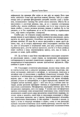 | |4 Даринка Гортан-Премк
дефиниције јер примери због којих се оне дају не морају бити знак
неког лексичког стања које претходи новоме значењу, тако је и дефи
ниција дата уз примере фигуративне употребе лексеме глава у основ
ном, номинационом значењу без штете могла изостати. (Могло би се
предложити и другачије решење, нпр., да се у оваквим случајевима
симбол фиг. замени симболом сликовито, али то је теже учинити јер
такав симбол у нашем великом речнику немамо и требало би га тек
уводити, и то без скраћивања да се не би поклопио са скраћеницом
слик, која значи сликарство, сликарски).
Симбол фиг. не стављати испред посебних значења, испред дефи
ниција којима се идентификују посебне семантичке реализације, дакле,
одузети му другу вредност, способност да указује на такозвана фигу
ративна значења. (И овде би се могло предложити и какво друго ре
шење, нпр., да се испред дефиниција оних секундарних значења која
се, како се популарно и непрецизно каже, још нису усталила ставља
скраћеница прен, што би значило пренесено, али би и то било увођење
новог симбола у нашу лексикографску праксу, што, кад се може, и
уколико се може, треба избећи).
155. Да ли ћемо и како ћемо квалификовати секундарне семантич
ке реализације зависи, с једне стране, од експресивне немаркирано
сти/маркираности њихових семантичких садржаја и, с друге стране, од
немаркираности/маркираности њихове прагматичне вредности. Обја
снићемо и једно и друго,
156. Секундарне семантичке реализације, колико засад знамо, или
су платисемичне или су резултат деловања лексичких индуктора, лек
сичке метонимије, синегдохе и метафоре, тј. метонимије, синегдохе и
метафоре које су реализоване у одређеној семантичкој позицији. Пла
тисемична и метонимијска секундарна значења експресивно су немар
кирана; прва — зато што су у њиховој основи тзв. мртве метафоре,
уколико уопште из синхронијске, а и друге перспективе, можемо ана
лизирати њихов настанак, друга — зато што им је у основи само му
тација делова архисеме примарног значења уз задржавање других се
мантичких компонената. Метафорична секундарна значења могу бити
експресивно маркирана, али и не морају. У основи свих метафоричних
преноса номинације лежи асоцијативно повезивање сема, семантичких
компонената нижега ранга двају различитих семантичких садржаја, по
лазног појма и циљнога, онога који се секундарно номинира уз обаве
зно замењивање архисема, као и других трансформацијом незахваће
них семантичких компонената. А ови појмови — полазни и циљни, тј.
појам у коме се индукује метафора и појам у коме се она реализује,
односно лексичко-семантичке групе којима припадају лексеме које но
минују ове појмове и одређују моделе метафоричних полисемантичких
 