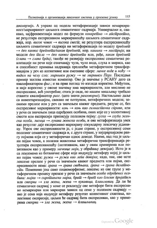 Полисемија и организација лексичког система у српскоме језику 115
дисперзија. А управо од модела метафоризације зависи немаркира
ност/маркираност циљнога семантичког садржаја. Универзални и, сва
како, најфреквентнији модел по формули конкретно — апстрактно,
не резултира експресивном маркираношћу циљнога семантичког садр
жаја, нпр. висок човек — висока свест, не резултира експресивношћу
циљнога семантичког садржаја ни метафоризација по моделу предмет
— део каквог предмета/какав предмет, нпр. кашика — мистрија, ни
модели део тела — део каквог предмета или, ређе, какав предмет
(глава — глава брда), такође не развијају експресивне семантичке ре
ализације ни речи које означавају чула, чуло вида, слуха и мириса, као
и способност примања надражаја прелазећи метафоричном трансфор
мацијом у реч из когнитивне или емотивне сфере: мачке виде и ноћу —
видим на чему смо, миришем ружу — не миришем Перу. Последњи
пример захтева известан коментар. Ово је значење у РСАНУ дато са
квалификатором фиг., и на први поглед то изгледа коректно. Међутим,
и није коректно: у овоме значењу има маркираности, али мислимо не
експресивне, већ употребне, стога је овде, по нашем мишљењу требало
ставити квалификатор разг, (што значи разговорно). Настављамо даље
са инвентаризацијом, свакако не потпуном, метафоричних модела, зо
оними прелазе или у реч са значењем каквог предмета, разуме се, без
експресивне маркираности: коњ — коњ као гимнастичка справа, или
у речи са значењем лица одређених особина, оних које се у колективној
свести или експресији приписују полазном појму: гуска — глупа жен
ска особа, лисица — лукава женска особа, и ова метафоризација увек
као резултат даје експресивно маркирану секундарну лексичку једини
цу. Узрок ове експресивности је, с једне стране, у експресивној семи
полазног семантичког садржаја и, с друге стране, у хијерархијском ран
гу појмова који се у метафоричан однос доводе. Наиме, кад год је циљ
ни појам човек, а полазни животиња метафорична трансформација ре
зултира експресивношћу (негативном, као у овим примерима или по
зитивном као у примеру мачкице моја, у обраћању девојци). Исто је и
са лексемама из ботаничке сфере које индукују метафору којој је циљ
ни појам човек: ружа — ружа као лепа девојка, када, пак, ове исте
лексеме прелазе у речи са значењем каквог предмета или појма, екс
пресивности нема: грана — грана свећњака, грана — грана делатно
сти. Поменимо још само социоморфизме, лексеме из ове групе у ме
тафоричном процесу прелазе у речи са значењем особа одређених осо
бина: мајка — сиротињска мајка, брат — брат као близак пријатељ
или свекрва — зла жена, жена — кукавица, плашљивац. Да ли ће
семантички садржај у коме се реализују ове метафоре бити експресив
но немаркиран или маркиран зависи од семе у полазном садржају —
ако је сема која индукује метафору резултат колективног схватања, ко
лективне експресије, циљни ће садржај бити експресиван, као у приме
pима свекрва — зла жена, жена - плашљивац.
 