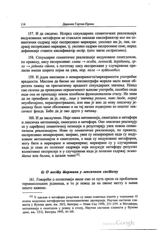 1) 6 Даринка Гортан-Премк
157. И да сведемо. Испред секундарних семантичких реализација
индукованих метафором не стављати никакав квалификатор ако им ce
мантички садржај није експресивно маркиран, уколико им је, пак, са
држај експресивно маркиран, тј. уколико садржи експресивне семе, ипред
дефиниције ставити квалификатор експр. (што значи експресивно).
158. Секундарне семантичке реализације индуковане синегдохом,
по правилу, нису експресивне: глава — особа, личност, појединац, гр
ло — јединка стоке, а поготову нису експресивне у случајевима пре
ласка имена ширега појма на ужи, нпр. кола — аутомобил.
159. И једна напомена о немаркираности/маркираности употребне
вредности. Мислим да бисмо ми лексикографи морали мало више об
ратити пажњу на прагматичну вредност секундарних значења. Некад
смо склони да превидимо ограниченост њихове употребе, посебно онда
када она не припадају неком посебном функционалном стилу. Не знам
да ли превиђамо да је, нпр., лице у значењу разина, ниво (воде, мора)
неуобичајено, нераспрострањено, или нам је жао да нову лексичку је
диницу било чиме обележимо и на тај начин издвојимо из општег лек
сичког фонда. Биће да је ово друго у питању.
160. И да закључимо. Није свака метонимија, синегдоха и метафора
и лексичка метонимија, синегдоха и метафора. Оне лексичке реализују
се у одређеној семантичкој позицији и резултирају увек новом семан
тичком реализацијом. Нове су семантичке реализације, по правилу,
експресивно немаркиране, заправо, увек су немаркиране када су инду
коване метонимијом и синегдохом, а када су индуковане метафором,
могу бити и маркиране и немаркиране, маркиране су у случајевима
када је сема из полазног садржаја која индукује метафору резултат
колективне експресије и у случајевима када је полазни садржај живо
тиња или биљка, а циљни човек“.
6) О месту термина у лексичком систему
161. Говорећи о полисемији више смо се пута срели са проблемом
терминолошких јединица, и то је повод да на овоме месту о њима
Не ШТО КАЖЕМО.
152 У одељак о метафори укључена су наша схватања изнета у чланцима: о
НСКИМ МОДеЛИМá метафоричне ПОЛИССМанТИЧКС дисперзије, Научни СaСТаНаК Сла
виста у Вукове дане, књ. 20/2, Београд — Нови Сад 1990, 251-259. и Метафора,
метонимија и синегдоха у језику и стилу, Научни састанак слависта у Вукове
дане, књ. 23/2, Београд 1995, 61-69.
 
