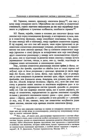 Полисемија и организација лексичког система у српскоме језику 117
162. Термини, свакако, припадају лексичком фонду“, али они у
њему имају специјално место. Објаснићемо ово полазећи са семантичког
становишта, упркос неретким мишљењима да ово није најсрећније пола
зиште за утврђивање и тумачење особености, посебности термина“.
163. Наиме, највећи, главни и основни део лексичког фонда чине
лексеме које поред номинационе функције, и истовремено са њом, има
ју и семантичку функцију, имају способност означавања. Оне, дакле,
не само именују већ и означавају, имају одређени семантички садржај.
И тај садржај, као што смо већ видели, чини појам (архисема) са ре
левантним елементима реализације (семама), релевантним за парадиг
матски тип коме лексема припада. Ови су елементи семантичког садр
жаја (архисема и семе) фокуси за асоцијативне везе које омогућавају
друге семантичке реализације у оквиру исте полисемантичке структу
ре, даље, они су подстицаји за развитак нових лексема у оквиру истога
деривационог система, гнезда, и даље, они су, такође, подстицаји за
стварање нових антонимских и синонимских односа.
Нпр., основна семантичка реализација лексеме грана је тањи, са
витљивији део дрвета, израстао из стабла (или из самог корена код
жбуна), који се даље разгранава у гранчице, архисема је овога садр
жаја део биљке, семе су мањи, тањи, који израста, који се развија,
ове су семе изворишта за развитак значења: крак, струк, огранак неког
предмета, или планински венац, повијарац, ИЛИ рукавац реке, отока,
или део, област, подручје деловања, струка, итд., исте ове семе под
стичу и развитак нових лексема са лексичком морфемом гран- и по
везују их у један деривациони систем (гранат, гранати се, разграна
вати се). Сви ови садржаји лексеме грана, као и њених деривата, по
везују се семантички, парадигматски са другим лексемама ступајући
са њима у различите синонимске односе: грана — крак, грана — отока,
грана — струка, гранати се —развијати се или гранати се — рачвати
се итд., итд. И ово, свакако, нису све семантичке могућности једне
праве лексеме, лексеме која припада општем лексичком фонду.
** Нису нам уверљива схватања по којима се специјална лексика зато што
један њен део остаје везан за ускоспецијалну, ускостручну комуникацију искљу
чује из општег лексичког фонда.
*** Исп., нпр., „В самом деле, расcматривал терминологико в составе обше
литературного извика, даже в качестве особого автономного слож его лексического
состава, трудно, исхода из семантических процессов развитих обшелитературноћ
лексики, наити обљиснение формам протеканих зтих процессов в терминологии
и особенно тем ивлениим, которње своћственљи толњко терминологии и ВБ званbi
не иманентними извиковњими причинами, а особоћ свaзњо терминов с теориећ, с
наукоћ“, В. П. Даниленко, Русскал терминологиа, Москва 1977, 7.
 
