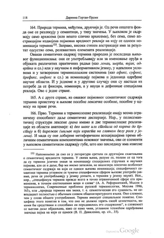 1 18 Даринка Гортан-Премк
164. Природа термина, међутим, друкчија је. Од речи општега фон
да оне се разликују у семантици, у типу значења. У њиховом је садр
жају само архисема (или нешто слично архисеми), без сема, само ап
стракцијом издвојена појмовна вредност реалије на коју се односи но
минација термина“. Заправо, високи степен апстракције има за резул
тат одсуство сема, релевантних елемената реализације.
Овакав семантички садржај термина природна је последица њихо
вог функционисања: они се употребљавају или за именовање оруђа и
објеката различитих практичних радњи (као лонац, шерпа, вијак, од
вртка и сл.) или у научном и информативном језику, у идеалним усло
вима и у затвореним терминолошким системима (као афикс, суфикс,
префикс, инфикс и сл.) за номинацију појмова и јединица одређене
научне области. И у једноме и у другоме случају они су настали из
потребе да се фиксира, номинира, а у науци и дефинише специјална
реалија. Ово с једне стране.
165. А с друге стране, из оваквог појмовног семантичког садржаја
термина проистичу и њихове посебне лексичке особине, посебне у од
носу на праве речи.
166. Прво. Термини и терминолошке реализације имају веома огра
ничену способност даље семантичке дисперзије. Нпр., у полисеман
тичкој структури лексеме грана имамо и две терминолошке реализа
ције из области анатомије: а) део шаке или стопала од корена до пр
стију и б) парожак (шиљак који израста на главном делу рога у је
лена). И мада су оне добијене метафоричким асоцијацијама према об
ЛИЧКИМ СемаНТИЧКИМ КОМПОНeНТаMaОСНОВНОГ ЗНаЧеЊа, ОВИ Се елемеНТИ
у њиховом семантичком садржају губе, што као последицу има извесне
“ Напомињемо да смо се у литератури сретали са друкчијим схватањима
о семантичкој вредности термина. У свима њима, разуме се, полази се од тога
да су термини језички знаци за номинацију специјалних стручних и научних
појмова, али се и даље, бар ми нисмо запазили, не анализира лексичка особеност
семантичког садржаја на који се односи њихова номинација; специфичност се
мантике термина углавном се тумачи специфичном сфером њихове употребе (на
име, речи се употребљавају у језику уопште, а термини у језику науке). Исп.,
нпр., „спецификум термина прежде всего в точно ограниченноћ сфере его при
менених, в точном соотношении веши и слова“ (А. А. Реформатскић, Мисли о
терминологии, Современнве проблемљи русскоћ терминологии, Москва 1986,
165), или „природа термина как знака, т. е. семиотическал его сушност, не со
впададает полностњко с обичним словом обшелитературного азњика. Оно сложнеe.
чем у слова обшего употреблениа. Термин именует специаленое понатие. Спе
цифика зтого понатих в том, что оно не должно тератњ своећ целостности, ка
кими бљу средствами и способами ни передавалосљ его содержание“, а сложеност
се његова даље објашњава, како се нама чини, углавном тешкоћом одређивања
значења појма на који се односи (В. П. Даниленко, ор. cit., 35).
 