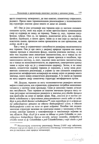 Полисемија и организација лексичког система у српскоме језику | 19
Врсте семантичку затвореност, да тако кажемо, семантичку стерилност,
јаловост. Према овим терминолошким реализацијама у полисемантич
кој структури Лексеме грана Ништа се даље не дешава.
167. Ово је још уочљивије код термина који су настали ономаси
олошким путем, оних код којих се може претпоставити номинациони
смер од садржаја ка знаку, ка термину. Такви су, нпр., термини посу
ђенице, туђице. Они су, по правилу, једнозначне речи, као неутрон,
протон, партицип, и многе друге, такви су и они који су настали од
Властитих имена, преносом имена проналазача на сам проналазак, као
ампер, волт и др.
Ево у чему је ограниченост способности развијања вишезначности
код термина. Она је пре свега у двојакој природи термина као знака:
термин припада и лексичком фонду, општем језичком систему, и са
МИМ ТИМ ПОДЛеже СВИМ ЛеКСИЧКИМ ЗаконИТОСТИМа, Па И ТежЊИ Ка ПО
лисемантичности, али у исто време термин припада и посебном, тер
минолошком систему, и, опет, подлеже свим његовим законитостима,
па и тежњи ка моносемантичности, ка директном, симетричном односу
знака и појма који му је у семантичком садржају. Затим, и не мање
важно, семантички садржај термина је појмовни, у њему нема реле
вантних елемената реализације, а управо су ови елементи изворишта
различитих метафоричких асоцијација на основу којих се развија много
значења, много нових семантичких реализација. А то значи да термини
не могу ширити своју семантичку структуру метафоричким путем.
168. Додуше, термини се могу полисемантички развијати метони
мијом и синегдохом, али ограничено, ограничено потребом моносеман
тичности у систему коме припадају. Само је неколико таквих устаље
них могућности. Тако термини са општим значењем процеса могу го
тово регуларно метонимијски развијати и значења резултата процеса
или предмета на коме се процес врши. Нпр., анализа је и научна ме
тода испитивања и проучавања рашчлањавањем онога што се испи
тује и резултат таквог испитивања“, или коректура је и исправља
ње штампарских грешака на отиску типографског слога, и отисак
типографског слога на коме се врше исправке. Посебан тип полисе
мантичке структуре заснован на синегдохи имамо у зоолошкој и бота
ничкој лексици односно у класификацији и таксонимији појмова из
тих области. Нпр. гдлуб је и назив за птице из рода Сolumba ca ино
гобројним подврстама (према изгледу, начину живота, употреби) и
спити назив за ф. Сolumbidae и ред Соlumbiformes у које спада и ред
*“ Метонимијску семантичку реализацију Речник САНУ није забележио.
(Уопште није ретка појава да се у речницима изостављају метонимијска значења,
што је последица саме природе метонимије).
 