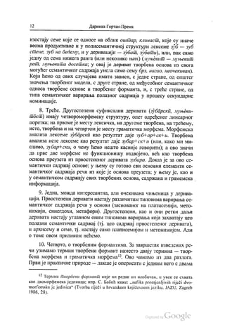 | 2 Даринка Гортан-Премк
изостају семе које се односе на облик оштар, клинаст, које су иначе
веома продуктивне и у полисемантичној структури лексеме зуб — зуб
стене, зуб на бедему, и у деривацији — зубат, зубати), или, пак само
једну од сема нижега ранга (или неколико њих) (муњевит — муњевит
рат, муњевита досетка, у овај је дериват творбена основа из свога
могућег семантичког садржаја унела само сему брз, нагао, неочекиван).
Који ћемо од ових случајева имати зависи, с једне стране, од општег
Значења творбеног модела, с друге стране, од међусобног семантичког
односа творбене основе и творбеног форманта, и, с треће стране, од
типа семантичког варирања полазног садржаја у процесу секундарне
номинације.
8. Треће. Другостепени суфиксални деривати (зубарски, муњеви
тост) имају четвороморфемску структуру, опет одређеног линеарног
поретка; на првоме је месту лексичка, на другоме творбена, на трећему,
исто, твoрбена и на четвртом је месту граматичка морфема. Морфемска
анализа лексеме зубарски као резултат даје зуб Нар-ск#и. Творбена
анализа исте лексеме као резултат даје зубар“ скtи (или, како ми ми
слимо, зубар-ски, о чему ћемо нешто касније говорити); а ово значи
да прве две морфеме не функционишу издвојено, већ као твoрбена
основа преузета из првостепеног деривата зубаро. Доказ је за ово се
мантички садржај основе: у њему су готово сви основни елементи се
мантичког садржаја речи из које је основа преузета; у њему је, као и
у семантичком садржају свих творбених основа, садржана и грамемска
информација.
9. Једна, можда интересантна, али очекивана чињеница у дерива
цији. Првостепени деривати настају различитим типовима варирања се
мантичког садржаја речи у основи (заснованог на платисемији, мето
НИмији, синегдохи, метафори). Другостепени, као и они ретки даљи
деривати настају углавном оним типовима варирања која захватају цео
полазни семантички садржај (тј. цео садржај првостепеног деривата),
и архисему и семе, тј. настају само платисемијом и метонимијом. Али
о томе овом приликом нећемо.
10. Четврто, о твoрбеним формантима. За завршетак Изведених ре
чи узимамо термин творбени формант наместо двају термина — твор
бена морфема и граматичка морфема“. Ово чинимо из два разлога.
Први је практичне природе — лакше је оперисати с једним него с двама
12 Термин творбени формант није ни редак ни необичан, и увек се схвата
као двоморфемска јединица; нпр. С. Бабић каже: „sufiks promjenljivih riječi dvo
morfemska je jedinica“ (Туогba riječi u hrvatskom književnom jeziku, JAZU, Zagreb
1986, 28).
 