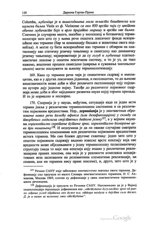 120 Даринка Гортан-Премк
Сolumba, љубичица је и вишегодишња мала зељаста баштенска или
шумска биљка Viola из ф. Violaceae са око 800 врста чији су цветови
обично љубичасте боје и врло пријатно миришу и врста ове биљке.
Сличних је случајева много, посебно у зоолошкој и ботаничкој терми
нологији зато што су у њима речи општега лексичког фонда искори
шћене као термини (бар за номинацију биљака и животиња овога под
небља). А могле су бити искоришћене као термини с обзиром на пла
тисемију као статичку језичку чињеницу и синегдоху као динамичку
језичку чињеницу, највероватније је да су голуб и љубичица платиce
мантичке лексеме у општем лексичком систему, и то је уз, да тако
кажемо, вештачке процесе синегдохе (ширења и сужавања значењског
опсега) могло послужити за њихову терминологизацију.
169. Како су термини речи чији је семантички садржај и импли
цитан, као и у других лексичких јединица, и експлицитан, то до њихове
вишезначности може доћи и због различите експликације коју поједи
ни аутори дају једноме појму. Такође до различитог појмовног садр
жаја може доћи и због неједнаког развитка науке којој термин припада.
И то је нормално и неспорно.
170. Спорнија је у науци, међутим, ситуација када се један исти
термин јавља у различитим терминолошким системима и са различи
тим појмовним вредностима. Нпр., деривација је у лингвистици обра
зовање нових речи помоћу афикса (или дезафиксацијом) у складу са
творбеним моделима својственим датоме језику“, а у војним наука
ма хоризонтално скретање путање зрна, хоризонтално померање це
ви при нишањењу“. И недоумица је да ли овакве случајеве сматрати
терминолошким хомонимима или различитим појмовним вредностима
истога термина. Ми смо ближи другоме схватању: једно зато што у
општем појмовном садржају видимо извесне врсте кохезију која ове
вредности може обједињавати у једну терминолошку полисемантичку
структуру (мада то није она кохезија коју имамо у различитим реали
зацијама правих лексема, она која је у реалности комплекса асоција
тивних веза заснованим на релевантним елементима реализације, на
семама, али ни термини нису праве лексеме), и, друго, зато што је у
“? Речник САНУ није забележио лингвистичко значење овога термина. Де
финицију смо преузели из књиге Словарљ лингвистических терминов, О. С. Ах
манова, Москва 1969, сличне су дефиниције у свим лингвистичким терминоло
шким речницима.
“ Дефиниција је преузета из Речника САНУ. Напомињемо да је у Војној
енциклопедији деривација дефинисана као „отступање дугуљастих зрна од рав
ни гађања услед обртања око дуже осе, отпора ваздуха и дејства силе теже.
Д. је и назив за величину овог отступања“.
 