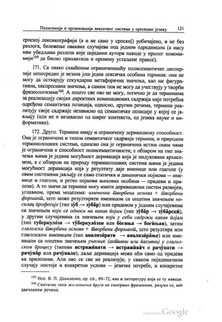 Полисемија и организација лексичког система у српскоме језику | 21
српској лексикографији (а и не само у српској) уобичајено, и не без
разлога, бележење оваквих случајева под једном одредницом (а нису
нам убедљиви разлози које поједини аутори наводе у прилог хомони
мији“ да бисмо прихватили и промену устаљене праксе).
171. Са овако схваћеном ограниченошћу полисемантичке диспер
зије непосредно је везана још једна лексичка особина термина: они не
могу да остварују секундарна метафорична значења, као ни фигура
тивна, експресивна значења, а самим тим не могу да учествују у творби
фразеологизама“. А пошто све ово не могу, логично је да терминима
за реализацију својих директних номинационих садржаја није потребна
одређена семантичка позиција, односно, другим речима, термини реа
лизују своје садржаје независно од семантичке позиције у којој се ја
вљају (али не и независно од ширег контекста, од језика науке и ин
форматике).
172. Друго. Термини имају и ограничену деривациону способност.
Она је ограничена и типом семантичког садржаја термина, и природом
терминолошких система, односно она је ограничена истим оним чиме
је ограничена и способност полисемантичности, с обзиром на тип зна
чења њима је једина могућност деривација која је индукована архисе
мом, а с обзиром на природу терминолошких система њима је једина
могућност деривација која у резултату даје именице или глаголе (у
овим системима јављају се само статички и динамички појмови — име
нице и глаголи, и ретко појмови њихових особина — придеви и при
лози). А то значи да термини могу имати деривациони систем развијен,
углавном, према моделима: именичка творбена основа Н творбени
формант, што може резултирати именицом са општим значењем но
силац професије (тип зуб — зубар) или придевом у једним случајевима
са значењем који се односи на какав појам (тип зубар — зубарски),
у другим случајевима са значењем који у себи садржи какав појам
(тип туберкулоза — туберкулозан или богиња — богињав), затим
глаголска творбена основа + творбени формант, што резултира или
глаголском именицом (тип анализирати — анализирање) или име
ницом са општим значењем учесник (активни или пасивни) у глагол
ском процесу (типови истраживати — истраживач и рачунати —
рачунар или рачунало); даље деривација може ићи само од придева
ка прилозима. Али ово се све не реализује, у сваком појединачном
случају постоје и конкретни услови — језичке потребе, и конкретне
*** Исп. В. П. Даниленко, ор. cit., 69-72, као и литературу која се ту наводи.
“ Синтагме типа железничка пруга не сматрамо фраземима, разуме се, већ
двочланим речима.
 