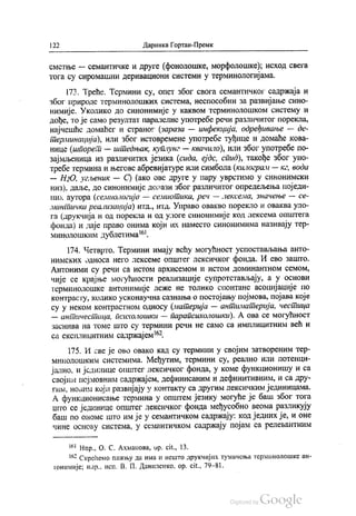 | 22 Даринка Гортан-Премк
сметње — семантичке и друге (фонолошке, морфолошке), исход свега
тога су сиромашни деривациони системи у терминологијама.
173. Треће. Термини су, опет због свога семантичког садржаја и
због природе терминолошких система, неспособни за развијање сино
нимије. Уколико до синонимије у каквом терминолошком систему и
дође, то је само резултат паралелне употребе речи различитог порекла,
најчешће домаћег и страног (зараза — инфекција, одређивање — де
терминација), или због истовремене употребе туђице и домаће кова
нице (шпорет — штедњак, куплунг — квачило), или због употребе по
зајмљеница из различитих језика (сида, ејдс, стид), такође због упо
требе термина и његове абревијатуре или симбола (килограм — ке, вода
— НzО, угљеник — С) (ако ове друге у пару уврстимо у синонимски
низ). даље, до синонимије долази због различитог опредељења поједи
них аутора (семиологија — семиотика, реч — лексема, значење — се
мантичка реализација) итд., итд. Управо овакво порекло и оваква уло
га (друкчија и од порекла и од улоге синонимије код лексема општега
фонда) и даје право онима који их наместо синонимима називају тер
минолошким дублетима“.
174. Четврто. Термини имају већу могућност успостављања анто
нимских односа него лексеме општег лексичког фонда. И ево зашто.
Антоними су речи са истом архисемом и истом доминантном семом,
чије се крајње могућности реализације супротстављају, а у основи
герминолошке антонимије леже не толико спонтане асоцијације по
контрасту, колико усконаучна сазнања о постојању појмова, појава које
су у неком контрастном односу (материја — антиматерија, честица
— античестица, психолошки — парапсихолошки). А ова се могућност
заснива на томе што су термини речи не само са имплицитним већ и
са експлицитним садржајем“.
175. И све је ово овако кад су термини у својим затвореним тер
минолошким системима. Међутим, термини су, реално или потенци
јално, и јединице општег лексичког фонда, у коме функционишу и са
својим појмовним садржајем, дефинисаним и дефинитивним, и са дру
гим, новим који развијају у контакту са другим лексичким јединицама.
А функционисање термина у општем језику могуће је баш због тога
што се јединице општег лексичког фонда међусобно веома разликују
баш по ономе што им је у семантичком садржају: код једних је, и оне
чине основу система, у семантичком садржају појам са релевантним
“ Нпр., О. С. Ахманова, ор. сit., 13.
“ Скрећемо пажњу да има и нешто друкчијих тумачења терминолошке ан
тонимије; нпр., исп. В. П. Даниленко, ор. сit., 79-81.
 
