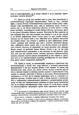 124 Даринка Гортан-Премк
чиме је идентификовано да је ампер термин и да је јединица терми
нолошког система физике“.
177. Други је случај код лексема чије су само неке реализације у
полисемантичкој структури терминолошке. Таква је, нпр., лексема
круг, у њеној богатој полисемантичкој структури испред двеју дефи
ниција стоји квалификатор мат., прва је затворена крива линија (у
равни) чије су све тачке подједнако удаљене од једне тачке у истој
равни (центра), геометријско место таквих тачака, кружница, друга
је део равни обухваћен таквом линијом. Поступак би био коректан да
ови садржаји нису дати као основни, под тачком 1. и да се под тачком
2. не налази дефиниција облик сличан кругу (1) који нешто добија,
заузима или по којему пада у очи. Мислимо да је требало поступити
на следећи начин: под тачком 1. требало је дати дефиницију семан
тичког садржаја који лексема круг има у општем лексичком фонду,
Нпр., затворена крива линија чији су сви делови једнако или прибли
жно једнако удаљени од средишта, па затим простор који затвара
таква линија, па предмет, појава таквог облика и др., па тек онда
Дати Терминолошке одрединице, а ово мислимо из два разлога: прво,
зато што код ове лексеме опште значење претходи терминолошком,
односно лексема општега фонда искоришћена је као термин и, друго,
зато што се из терминолошких јединица метафорично не могу разви
јати друге, опште семантичке јединице“.
178. Трећи је случај, за лексикографе теоријски и практично нај
компликованији, а веома чест, када лексема у основној реализацији
функционише и као реч општега фонда и као термин, то имамо код
лексемајезик, срце, мозак, око, мачка, кокош, малина и многих других
(то су лексеме којима се именују делови људског и животињског тела,
којима се именују животиње и биљке, и још неке). Компликованости
доприноси и то што им је садржај приближно исти и у једноме и у
другоме систему, посебно када се узме у обзир општост и једностав
ност у дефинисању терминолошких јединица у дескриптивним речни
цима, за овај тип терминолошких јединица на више места предлагали
смо да се испред квалификатора стави и једно и”, то би било у складу
са лексикографском традицијом према којој одредница која није ка
“ У речницима се идентификују шире научне области, оне које би, како
лексикографи кажу, одговарале средњошколском или нешто већем знању. И обим
уношења терминологије у речницима приближно одговара нивоу тога знања.
И још нешто, и важније, и садржај дефиниција одговара томе знању.
“ Дужни смо да кажемо и нешто што је оправдање виђеним лексикогра
фима који су учествовали у обради ове одреднице — просто и једноставно: нисмо
ЗНАЛИ ОНО ШТО СaД ЗНаМО.
 