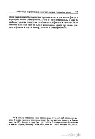 Полисемија и организација лексичког система у српскоме језику 125
квим квалификатором маркирана припада општем лексичком фонду, а
маркирана неком специфичном, а ово и које предлажемо, и које би
требало у списку речничких скраћеница и дефинисати, значило би да
лексема, или само нека од њених реализација, чешће ово друго, при
пада и једном и другом фонду, општем и специфичном“.
“ У овај су пододељак ушли делови двају ауторових већ објављених ра
дова: О месту термина у лексичком фонду, Научни састанак слависта у Вукове
дане, књ. 18/1, Београд — Нови Сад 1988, 15-21. и О терминолошким јединицама
и њиховој обради у Речнику САНУ, Наш језик, књ. 29/1-2, Београд 1991, 49-54.
 