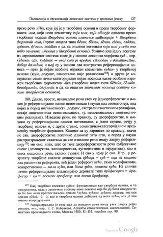 Полисемија и организација лексичког система у српскоме језику 127
преко речи кућа, која јој је у творбеној основи и преко твoрбеног фор
манта -ана, који носи семантику који има, који обилује односно преко
творбеног модела творбена основа именичке категорије + творбени
формант-ана, (преко модела типа бесан, болан, вечан, гадан, гладан,
грешан, дужан, житан и сл. са општим значењем који има у себи оно
што означава именица у творбеној основи). Узмимо још једну лексему
из деривационог система коме је у основи лексичка морфема кућ-, нпр.
кућаник одн. кућаник — онај који је вредан, способан у домаћинству,
добар домаћин, и њој су у основи два апстрактна референцијална од
носа — први је појам особине изражен елементом кућан- у творбеној
основи (који, додуше, самостално није реализован“) и други је ап
страктан семантичко-категоријалан појам носиоца какве особине изра
жен творбеним формантом -пка (творбени модел типа бедник, болник,
безобразник, безумник и сл. са општим значењем носиоца особине ка
зане творбеном основом).
180. Дакле, просте, неизведене речи увек су једнореферентне и њи
хов је референцијални однос немотивисан (изузев код ономатопеја, код
којих и поред мотивисаности, додуше, екстралингвистичким реалијама,
остаје лингвистичка немотивисаност, тј. немотивисаност лингвистич
ким реалијама). Изведене речи, по правилу, су двореферентне, и њи
хови су референцијални односи мотивисани, с једне стране, речју у
творбеној основи и, с друге стране, семантичко-категоријалном вред
ношћу творбеног форманта. Кажемо да су деривати по правилу, значи
не сви, двореферентне лексичке јединице зато што, и поред у науци
распрострањеног схватања да све изведене речи имају двојну референ
цију79, ми смо, ипак, што се тиче двореферентности речи субјективне
сцене (деминутива, хипокористика, аугментатива и пејоратива), као и
оних моционих речи, склони сумњи. И ево у чему је она. Нпр., у ре
зултату творбене анализе деминутива кућица = кућ + ица не видимо
два различита референта, већ један референт кућа, само модификован,
конкретизован — мала кућа, или боље рећи, некаква кућа. На сличан
начин референцијално анализирамо деривате типа прдфесорка = Про
фесор + ка = женски професор или жена професор.
“ Овај творбени елеменат кућан- функционише као твoрбена основа, и то
продуктивна, мада у лексичком систему нема лскс смс која би јој била извориште;
то би био неки претпостављени придев “кућан, кућана, кућано, додуше, постоји
придев кућна, -а, -д, као и творбена основа добијена од њега кућн-, али је она
готово непродуктивна.
179. Распрострањено је схватање да изведене речи имају увек двојну рефе
ренцију, исп., нпр., Е. С. Кубрикова, Аспектљ семантических исследованић, Се
мантика производного слова, Москва 1980, 81-155, посебно стр. 90.
 