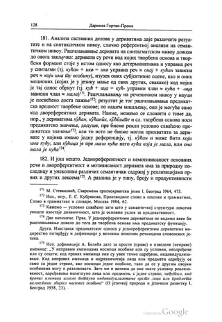 | 28 Даринка Гортан-Премк
181. Анализа саставних делова у дериватима даје различите резул
тате и на синтаксичком нивоу, слично референтној анализи на семан
тичком нивоу. Рашчлањавање деривата на синтагматском нивоу доводи
до овога закључка: деривати су речи код којих творбена основа и твор
бени формант стоје у истом односу као детерминативна и управна реч
у синтагми (тј. кућан + ика = ика управна реч s oнај + кућан зависна
реч s који има ту особину), изузев оних субјективне оцене, као и оних
моционих (којих је у језику мање од свих других, свакако) код којих
је тај однос обрнут (тј. кућ + ица = кућ- управни члан 8 кућа + -ица
зависни члан 8 мала)". Рашчлањавању на реченичном нивоу у науци
је посвећено доста пажње“, резултат је тог рашчлањавања предикат
ска вредност творбене основе, по нашем мишљењу, оно је могуће само
код двореферентних деривата. Наиме, можемо се сложити с тиме да,
нпр., у дериватима кућан, кућаник, кућиште и сл. творбена основа носи
предикатско значење, додуше, пре бисмо рекли условно схваћено пре
дикатско значење“, али то исто не бисмо могли прихватити за дери
вате у којима имамо једну референцију, тј. кућан и може бити који
има кућу, али кућица је пре мала кућа него кућа која је мала, или она
мала је кућа“.
182. И још нешто. Једнореферентност и немотивисаност основних
речи и двореферентност и мотивисаност деривата има за природну по
следицу и унеколико различит семантички садржај у реализацијама пр
вих и других лексема“. А разлика је у типу, броју и продуктивности
” М. Стевановић, Савремени српскохрватски језик I, Бeoгрaд 1964, 473.
** Исп., нпр., Е. С. Кубракова, Производное слово в лексике и грамматике,
Слово в грамматике и словаре, Москва 1984, 62.
“ Кажемо — условно схваћено зато што у семантичкој структури лексема
уопште изостаје динамичност, што је основни услов за предикативност.
“Две напомене. Прва. У једнореферентним дериватима не видимо како би
рашчлањавање довело до тога да творбена основа има предикатску функцију.
Друга. Изостанак предикатског односа у једнореферентним дериватима ин
директно потврђују и дефиниције у великим описним речницима словснских је
3ИКа.
17° Исп. дефиниције А. Белића дате за просте (праве) и изведене (неправе)
именице: „У неправим именицама носиоци особине или су условни, неодређени
или су општи; код правих именица они су увек тачно одређени, индивидуализо
вани. Код неправих именица и најразличитија лица или предмети одређују се
само са једне стране, као носиоци једне особине, тако да се у другим својим
особинама могу и разликовати. Зато ми и велимо да оне значе условну реализо
ваност, одређивање непотпуно лица или предмета, с једне стране, међутим, код
правих именица имамо потпуно индивидуализовање врсте лица или предмета
целокупним збиром њихових особина“ (О језичкој природи и језичком развитку 1,
Београд 1958, 23). -
 