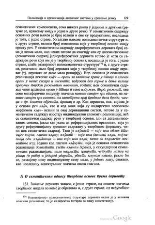 Полисемија и организација лексичког система у српскоме језику 129
семантичких компонената, сема нижега ранга у једнима и другима (ра
зуме се, архисему имају и једне и друге речи). У семантичком садржају
основних речи њихов је број велики и оне су продуктивне, последица
је тога, с једне стране, богатство њихове полисемантичке структуре и,
с друге стране, велики број изведеница које у творбеној основи имају
просту реч. У семантичком садржају двореферентних деривата број се
ма је веома мали, код неких готово да изостају или су десемантизоване
(семантички садржај једнореферентних деривата готово је исти са са
држајем речи која им је у творбеној основи), последица је тога, с једне
стране, слаба развијеност полисемантичке структуре“ и, с друге стра
не, релативно мали број деривата који у творбеној основи имају дери
ват (тј. деривати се даље мало развијају). Нпр. основна је семантичка
реализација лексеме кљун — орган за хватање хране у птица и сличан
орган у неких сисара и инсеката, издужен део горње и доње вилице
превучен тврдом рожнатом навлаком, rostum; њен семантички садр
жај чини архисема орган у птица и семе издужен, тврд, рожнат, ове
семе метафорично индукују значења навише савијен врх опанка, па на
више савијен врх саоника, па заоштрени крај предњег дела брода, чам
ца и др. Пловних објеката, прамац и др. Код деривата, пак, којима је
у основи реч кљун, као и код оних који су индиректно лексичком
морфемом кљун- везани за овај деривациони систем, готово да у се
мантичком садржају изостају индивидуални елементи реализације, већ
се семантички садржај речи у творбеној основи, али са десемантизо
ваним семама, јавља као једна од референцијалних вредности, која уз
другу референцијалну вредност садржану у творбеном форманту, чи
ни нов семантички садржај. Тако је кљунаст — који има облик пти
чијег кљуна, сличан кљуну; кљунат — који има (велики) кљун, кљуна
тица одн. кљунатица — она која има кљун, назив за кљунасте жи
вотиње итд. Једино код глагола кљунути, чија је основна семантичка
реализација дохватити, узети кљуном (храну), у секундарним семан
тичким реализацијама: мало нагристи, грицнути, чупнути мамац на
удици (о риби) и једаред ударити, убости кљуном имамо, рекло би
се, развијену нову индивидуалну сему мало, у једном маху, свакако,
као последицу аспектуалног значења овога глагола.
1) О семантичком односу творбене основе према деривату
183. Значење деривата зависи, с једне стране, од општег значења
творбеног модела по комеје образован и, с друге стране, од међусобног
“ Неразвијеност полисемантичке структуре деривата видна је у великим
описним речницима; то је индиректна потврда за нашу констатацију.
 