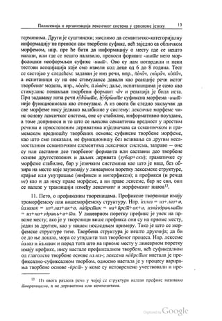 Полисемија и организација лексичког система у српскоме језику 13
терминима. Други је суштински, мислимо да семантичко-категоријалну
информацију не преноси сам творбени суфикс, већ заједно са обличком
морфемом, нпр. пре ће бити да информацију о месту где се нешто
налази, или где се нешто налазило, преноси формант-иште него мор
фолошки неоформљен суфикс -ишт-. Ово су нам потврдили и неки
тестови асоцијација које смо извели код деце од 6 до 8 година. Тест
се састојао у следећем: задаван је низ речи, нпр., певач, свирач, копач,
а испитаници су на ове стимулансе давали као реакције речи истог
творбеног модела, нпр., носач, пливач, даље, испитаницима је само као
стимуланс понављан творбени формант -ач и реакција је била иста.
При задавању низа речи кућпште, ђубриште суфиксна морфема -ишт
није функционисала као стимуланс. А из овога би следио закључак да
све морфеме нису једнако валабилне у систему: лексичке морфеме чи
не основу лексичког система, оне су стабилне, информативно поуздане,
а томе доприноси и то што се њихова семантичка вредност у простим
речима и првостепеним дериватима изједначава са семантичком и гра
мемском вредношћу творбених основа; суфиксне творбене морфеме,
као што смо показали, не функционишу без везивања са другим неса
мосталним семантичким елементима Лексичког система, Заправо — Оне
су или саставни део твoрбеног форманта или саставни део твoрбене
основе другостепених и даљих деривата (зубар-нски), граматичке су
морфеме стабилне, бар у језичким системима као што је наш, без об
зира на место које заузимају у линеарном поретку лексемске структуре,
крајње или унутрашње (инфикси и интерфикси), а префикси (и речца
не) као и да нису праве морфеме, а ни праве лексеме, бар не сви, они
се налазе у транзицији између лексичког и морфемског нивоа“.
11. Пето, о префиксним твореницама. Префиксне творенице имају
трoмoрфемску или вишеморфемску структуру. Нпр. излаз = изглазне,
излазак = из-Fлазнак+o, напрстак = нан-прст-ак Но, изназдрављати
= изн-нан-здрављ4-a-Hти. У линеарном поретку префикс је увек на пр
воме месту, ако је у твореници више префикса они су на првоме месту,
један за другим, као у нашем последњем примеру. Тако је што се мор
фемске структуре тиче. Творбена структура је нешто друкчија; да би
се до ње дошло, мора се утврдити тип творбеног процеса. Нпр. лексеме
излаз и излазак и поред тога што на првоме месту у линеарном поретку
имају префикс, нису настале префиксалном творбом, већ суфиксалном
од глаголске творбене основе излаз-, лексема напрстак настала је пре
фиксално-суфиксалном творбом, односно настала је у процесу варира
ња творбене основе -прст- у коме су истовремено учествовали и пре
* Из овога разлога речи у чијој се структури налази префикс називамо
твореницама, а не дериватима или композитама.
 