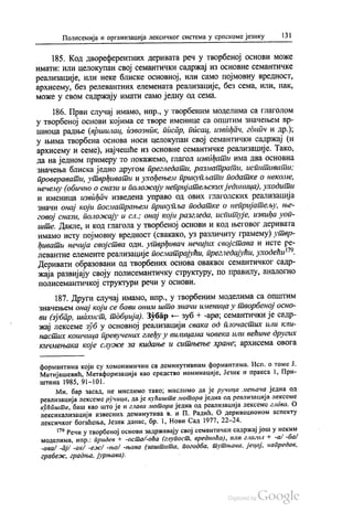 Полисемија и организација лексичког система у српскоме језику 131
185. Код двореферентних деривата реч у творбеној основи може
имати: или целокупан свој семантички садржај из основне семантичке
реализације, или неке блиске основној, или само појмовну вредност,
архисему, без релевантних елемената реализације, без сема, или, пак,
може у свом садржају имати само једну од сема.
186. Први случај имамо, нпр., у творбеним моделима са глаголом
у творбеној основи којима се творе именице са општим значењем вр
шиоца радње (вршилац, извозник, писар, писац, извиђач, гднич и др.);
у њима творбена основа носи целокупан свој семантички садржај (и
архисему и семе), најчешће из основне семантичке реализације. Тако,
да на једном примеру то покажемо, глагол извиђати има два основна
значења блиска једно другом прегледати, разматрати, испитивати;
проверавати, утврђивати и ухођењем прикупљати податке о некоме,
нечему (обично о снази и положају непријатељских јединица), уходити
и именица извиђач изведена управо од ових глаголских реализација
значи онај који посматрањем прикупља податке о непријатељу, ње
говој снази, положају и сл.; онај који разгледа, испитује, извиђа уоп
ште. Дакле, и код глагола у творбеној основи и код његовог деривата
имамо исту појмовну вредност (свакако, уз различиту грамему) утвр
ђивати нечија својства одн. утврђивач нечијих својстава и исте ре
левантне елементе реализације посматрајући, прегледајући, уходећи“.
Деривати образовани од творбених основа оваквог семантичког садр
жаја развијају своју полисемантичку структуру, по правилу, аналогно
полисемантичкој структури речи у основи.
187. Други случај имамо, нпр., у творбеним моделима са општим
значењем онај који се бави оним што значи именица у творбеној осно
ви (зубар, шахист, тобџија). Зубар — зуб + -аро, семантички је садр
жај лексеме зуб у основној реализацији свака од плочастих или кли
настих кошчица превучених глеђу у вилицама човека или већине других
кичмењака које служе за кидање и ситњење хране, архисема овога
формантима који су хомонимични са деминутивним формантима. Исп. о томе Ј.
Матијашевић, Метафоризација као средство номинације, Језик и пракса 1, При
штина 1985, 91-101.
Ми, бар засад, не мислимо тако, мислимо да је ручица мењача једна од
реализација лексеме ручица, да је кућиште мотора једна од реализација лексеме
кућпште, баш као што је и глава мотора једна од реализација лексемс глава. О
лексикализацији извесних деминутива в. и П. Радић, О деривационом аспекту
лексичког богаћења, Језик данас, бр. 1, Нови Сад 1977, 22-24.
“ Речи у творбеној основи задржавају свој семантички садржај још у неким
моделима, нпр.: придев + -осто/-оћа (глупост, вредноћа), или глагол + -a/-ба/
-ава/ -āј/ -ак/ -ежу -ња/ -њава (заштита, погодба, тутњава, јецај, напредак,
грабеж, градња, јурњава). - -
 