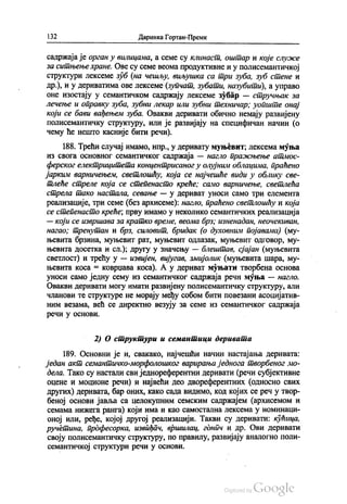 132 Даринка Гортан-Премк
садржаја је орган у вилицама, а семе су клинаст, оштар и које служе
за ситњење хране. Ове су семе веома продуктивне и у полисемантичкој
структури лексеме зуб (на чешљу, виљушка са три зуба, зуб стене и
др.), и у дериватима ове лексеме (Зупчат, зубати, назубити), а управо
оне изостају у семантичком садржају лексеме зубар — стручњак за
лечење и оправку зуба, зубни лекар или зубни техничар; уопште онај
који се бави вађењем зуба. Овакви деривати обично немају развијену
полисемантичку структуру, или је развијају на специфичан начин (o
чему ће нешто касније бити речи).
188. Трећи случај имамо, нпр., у деривату муњевит, лексема муња
из свога основног семантичког садржаја — нагло пражњење атмос
ферског електрицитета концентрисаног у олујним облацима, праћено
јарким варничењем, светлошћу, која се најчешће види у облику све
тлеће стреле која се степенасто креће; само варничење, светлећа
стрела тако настала, севање — у дериват уноси само три елемента
реализације, три семе (без архисеме): нагло, праћено светлошћу и која
се степенасто креће, прву имамо у неколико семантичких реализација
— који се извршава за кратко време, веома брз, изненадан, неочекиван,
нагао, тренутан и брз, силовит, бридак (о духовним појавама) (му
њевита брзина, муњевит рат, муњевит одлазак, муњевит одговор, му
њевита досетка и сл.); другу у значењу — блештав, сјајан (муњевита
светлост) и трећу у — извијен, вијугав, змијолик (муњевита шара, му
њевита коса = коврџава коса). А у дериват муњати творбена основа
уноси само једну сему из семантичког садржаја речи муња — нагло.
Овакви деривати могу имати развијену полисемантичку структуру, али
чланови те структуре не морају међу собом бити повезани асоцијатив
ним везама, већ се директно везују за семе из семантичког садржаја
речи у основи.
2) О структури и семантици деривата
189. Основни је и, свакако, најчешћи начин настајања деривата:
један акт семантичко-морфолошког варирања једнога творбеног мо
дела. Тако су настали сви једнореферентни деривати (речи субјективне
оцене и моционе речи) и највећи део двореферентних (односно свих
других) деривата, бар оних, како сада видимо, код којих се реч у твор
беној основи јавља са целокупним семским садржајем (архисемом и
семама нижега ранга) који има и као самостална лексема у номинаци
оној или, ређе, којој другој реализацији. Такви су деривати: кућица,
ручетина, професорка, извиђач, вршилац, гднич и др. Ови деривати
своју полисемантичку структуру, по правилу, развијају аналогно поли
семантичкој структури речи у основи.
 