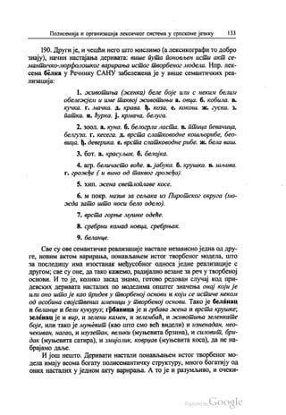 Полисемија и организација лексичког система у српскоме језику 133
190. Други је, и чешћи него што мислимо (а лексикографи то добро
знају), начин настајања деривата: више пута поновљен исти акт се
мантичко-морфолошког варирања истог творбеног модела. Нпр. лек
сема белка у Речнику САНУ забележена је у више семантичких реа
лизација:
1. животиња (женка) беле боје или с неким белим
обележјем и име таквој животињи а. овца. б. кобила, в.
кучка. г. мачка. д. крава, ђ, коза. е. кокош, ж, гуска. з.
патка, и, ћурка. ј. крмача, белуга.
2. зоол. а. куна. б. белогрла ласта. в. птица певачица,
белгуза. г. кесега. д. врста слатководне кошљорибе, бео
вица. ј. деверика. е. врста слатководне рибе. ж. бела ваш.
3. бoт. а. красуљак. б. белојка.
4. агр. беличасто воће, а. јабука. б. крушка. в. шљива.
г. грожђе ( и вино од таквог грожђа).
5. хип. жена светлоплаве косе.
6. м покр. назив за сељака из Пиротског округа (мо
жда зато што носи бело одело).
7. врста горње мушке одеће.
8. сребрни комад новца, сребрњак.
9. беланце.
Све су ове семантичке реализације настале независно једна од дру
ге, новим актом варирања, понављањем истог творбеног модела, што
за последицу има изостанак међусобног односа једне реализације с
другом, све су оне, да тако кажемо, радијално везане за реч у творбеној
основи. И то је, колико засад знамо, готово редован случај код при
девских деривата насталих по моделима општег значења онај који је
или оно што је као придев у творбеној основи и који се истиче неком
од особина својствених именици у творбеној основи. Тако је беланац
и беланце и бели кукуруз, грбавица је и грбава жена и врста крушке,
зеленац је и вир, и зелени камен, и зелембаћ, и животиња зеленкате
боје, или тако је муњевит (као што смо већ видели) и изненадан, нео
чекиван, нагао, и изузетан, велики (муњевита брзина), и силовит, бри
дак (муњевита сатира), и змијолик, коврџав (муњевита коса), да не на
брајамо даље. - -
И још нешто. Деривати настали понављањем истог творбеног мо
дела имају веома богату полисемантичку структуру, много богатију од
оних насталих у једном акту варирања. А то је и разумљиво, и очеки
 