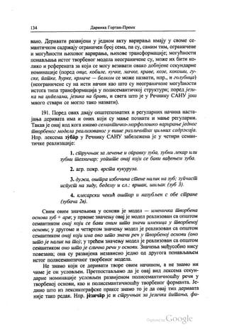 134 Даринка Гортан-Премк
вано. Деривати развијени у једном акту варирања имају у своме се
мантичком садржају ограничен број сема, па су, самим тим, ограничене
и могућности њиховог варирања, њихове трансформације, могућности
понављања истог творбеног модела неограничене су, може их бити ко
лико и референата за који се могу везивати овако добијене секундарне
номинације (поред овце, кобиле, кучке, мачке, краве, козе, кокоши, гу
ске, патке, ћурке, крмаче — белком се може назвати, нпр., и голубица)
(неограничене су на исти начин као што су неограничене могућности
истога типа трансформација у полисемантичкој структури, поред јези
ка на ципелама, језика на брави, и свега што је у Речнику САНУ још
много ствари се могло тако назвати).
191. Поред ових двају општепознатих и регуларних начина наста
јања деривата има и оних који су мање познати и мање регуларни.
Такав је онај код кога имамо семантичко-морфолошко варирањеједног
творбеног модела реализованог у више различитих циљних садржаја.
Нпр. лексема зубар у Речнику САНУ забележена је у четири семан
тичке реализације:
1. стручњак за лечење и оправку зуба, зубни лекар или
зубни техничар; уопште онај који се бави вађењем зуба.
2. агр. покр. врста кукуруза.
3. дужа, оштра избочина стене налик на зуб, зупчаст
испуст на зиду, бедему и сл.; вршак, шиљак (Зуб. 3).
4. клесарски чекић оштар и назубљен с обе стране
(зубача 26).
Свим овим значењима у основи је модел — именичка творбена
основа зуб + ара; у првоме значењу овај је модел реализован са општом
семантиком онај који се бави оним што значи именица у творбеној
основи, у другоме и четвртом значењу модел је реализован са општом
семантиком онај који има оно што значи реч у творбеној основи (оно
што је налик на то), у трећем значењу модел је реализован са општом
семантиком оно што је слично речи у основи. Значења међусобно нису
повезана, она су развијена независно једно од другога понављањем
истог полисемантичног творбеног модела.
Не знамо који се деривати творе овим начином, а не знамо ни
чиме је он условљен. Претпостављамо да је овај вид лексема секун
дарне номинације условљен развијеном полисемантичношћу речи у
творбеној основи, као и полисемантичношћу творбеног форманта. Је
дино што из лексикографске праксе знамо то је да овај тип деривата
није тако редак. Нпр. језичар је и стручњак за језичка питања, фи
 