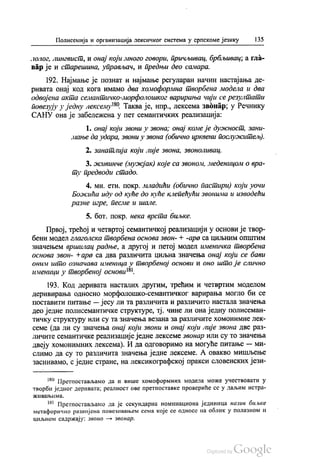 Полисемија и организација лексичког система у српскоме језику | 35
лолог, лингвист, и онај који много говори, причљивац, брбљивац, а гла
вар је и старешина, управљач, и предњи део самара.
192. Најмање је познат и најмање регуларан начин настајања де
ривата онај код кога имамо два хомоформна творбена модела и два
одвојена акта семантичко-морфолошког варирања чији се резултати
повезују у једну лексему“. Таква је, нпр., лексема звонар, у Речнику
САНУ она је забележена у пет семантичких реализација:
1. онај који звони у звона; онај комеје дужност, зани
мање да удара, звони у звона (обично црквени послужитељ).
2. Занатлија који лије звона, звоноливац.
3. живинче (мужјак) које са звоном, леденицом о вра
ту предводи стадо.
4. мн. етн. покр. младићи (обично пастири) који уочи
Божића иду од куће до куће клепећући звонима и изводећи
разне игре, песме и шале.
5. бoт. Покр. нека врста биљке.
Првој, трећој и четвртој семантичкој реализацији у основи је твор
бени модел глаголска творбена основа звон- + -ара са циљним општим
значењем вршилац радње, а другој и петој модел именичка творбена
основа звон- +ара са два различита циљна значења онај који се бави
оним што означава именица у творбеној основи и оно што је слично
именици у творбеној основи“.
193. Код деривата насталих другим, трећим и четвртим моделом
деривирања односно морфолошко-семантичког варирања могло би се
поставити питање — јесу ли та различита и различито настала значења
део једне полисемантичке структуре, тј. чине ли она једну полисеман
тичку структуру или су та значења везана за различите хомонимне лек
семе (да ли су значења онај који звони и онај који лије звона две раз
личите семантичке реализације једне лексеме звонар или су то значења
двеју хомонимних лексема). И да одговоримо на могуће питање — Ми
слимо да су то различита значења једне лексеме. А овакво мишљење
заснивамо, с једне стране, на лексикографској пракси словенских јези
“ Претпостављамо да и више хомоформних модела може учествовати у
творби једног деривата, реалност ове претпоставке провериће се у даљим истра
ЖИВа ЊИМА.
“ Претпостављамо да је секундарна номинациона јединица назив биљке
метафорично развијена повезивањем сема које се односе на облик у полазном и
циљном садржају: звоно — звонар.
 