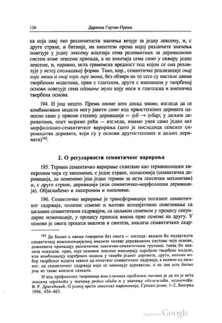136 Даринка Гортан-Премк
ка која овај тип различитости значења везује за једну лексему, и, с
друге стране, и битније, на хипотези према којој различита значења
повезује у једну лексему кохезија сема релевантних за деривациони
систем коме лексема припада, а не кохезија сема само у оквиру једне
лексеме, и, наравно, иста грамемска вредност под којом се она реали
зује у истој спољашњој форми. Тако, нпр., семантичке реализације онај
који звони и онај који лије звона, без обзира на то што су настале двама
творбеним моделима, први с глаголом, други с именицом у творбеној
основи повезује сема одавање звука коју носи и глаголска и именичка
Творбена основа.
194. И још нешто. Према ономе што досад знамо, изгледа да се
комбиновани модели могу јавити само код првостепених деривата од
носно само у првоме степену деривације — зуб — зубар, у даљим де
риватима, опет морамо рећи — изгледа, имамо увек само један акт
морфолошко-семантичког варирања (што је последица семског си
ромаштва деривата, који су у основи другостепених и даљих дери
вата)182.
2. О регуларности семантичког варирања
195. Термин семантичко варирање схватамо као терминолошки хи
пероним чији су хипоними, с једне стране, полисемија (семантичка де
ривација, да поменемо још један термин за исти лексички механизам)
и, с друге стране, деривација (или семантичко-морфолошка дериваци
ја). Објаснићемо и хипероним и хипониме.
196. Семантичко варирање је трансформација полазног семантич
ког садржаја, полазне семеме и његово асоцијативно повезивање са
циљним семантичким садржајем, са циљном семемом у процесу секун
дарне номинације, у процесу преноса имена прве семеме на другу. У
основи је овога процеса анализа и синтеза, анализа семантичких садр
“? Да бисмо о овоме говорили без онога — изгледа: ваљало би подвргнути
семантичкој компоненцијалној анализи читаве деривационе системе чије основе,
доминанте припадају различитим лексичко-семантичким групама; таква би ана
лиза показала: прво, које основне лексеме иницирају одређене творбене моделе,
или комбинацију одређених модела у творби једног деривата, друго, колико из
бор творбеног модела зависи од почетног семантичког садржаја, а колико од циљ
ног, од семантичког садржаја који се номинује дериватом, и ко зна шта оисмо
још из такве анализе сазнали.
И код префиксних твореница има сличних проблема; питање је да ли је иста
лексема одредити у значењу редом обићи и у значењу обележити, назначити.
В. Р. Драгићевић, О једној врсти лексичке паронимије, Српски језик, 1-2, Београд
1996, 456-463.
 