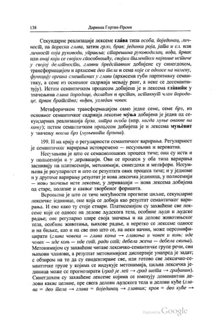 138 Даринка Гортан-Премк
Секундарне реализације лексеме глава типа особа, појединац, лич
ност, па пореска глава, затим грло, брав, јединка роја, јата и сл. или
личност која руководи, управља; старешина руководилац, вођа, првак
или онај који се својом способношћу, својим талентом највише истиче
у својој делатности, главни представник добијене су синегдохом,
трансформацијом и архисеме део тела и сема које се односе на намену,
функцију органа смештених у глави (архисема губи партитивну семан
тику, а семе из основног садржаја мењају ранг, а неке се десеманти
зују). Истим семантичким процесом добијена је и лексема главник у
значењима глава Породице, домаћин и врстан, истакнут члан породи
це, првак братства; виђен, угледан човек.
Метафоричком трансформацијом само једне семе, семе брз, из
основног семантичког садржаја лексеме муња добијена је једна од се
кундарних реализација брза, хитра особа (нпр. нигда муње овакве на
коњу), истим семантичким процесом добијена је и лексема муњевит
у значењу веома брз (муњевита брзина).
199. И на крају о регуларности семантичког варирања. Регуларност
је семантичког варирања истовремено — несумњива и вероватна.
Несумњива је што се семасиолошких процеса тиче; они су исти и
у полисемији и у деривацији. Ови се процеси у оба типа варирања
заснивају на платисемији, метонимији, синегдохи и метафори. Несум
њива је регуларност и што се резултата ових процеса тиче, и у једноме
и у другоме варирању резултатје нова лексичка јединица, у полисемији
— ново значење исте лексеме, у деривацији — нова лексема добијена
од старе, полазне и каквог творбеног форманта.
Вероватна је што се тиче могућности прогнозе циљне, секундарне
лексичке јединице, оне која се добија као резултат семантичког вари
рања. И ево како ту стоје ствари. Платисемијом су захваћене све лек
семе које се односе на делове људскога тела, особине људи и људске
радње; оне регуларно шире своја значења и на делове животињског
тела, особине животиња, њихове радње, а неретко се лексеме односе
и на биљке, као и на све оно што се, на неки начин, може персонифи
цирати (глава човека — глава коња — главоња и човек и коњу иде
човек — иде коњ — иде сат, ради сат, дебела жена — дебела свиња).
Метонимијом су захваћене читаве лексичко-семантичке групе речи, сви
њихови чланови, а резултат метонимијске дисперзије унапред је задат,
с обзиром на то да су евидентиране све, или готово све лексичко-се
мантичке групе у којима се индукује метонимија, циљна лексичка је
диница може се прогнозирати (град је леп - град шета — грађанин).
Синeгдохом су захваћене лексеме којима се именују доминантни де
лови какве целине, пре свега делови људскога тела и делови куће (гла
ва = део тела — глава = појединац — главник, кров = део куће —
 