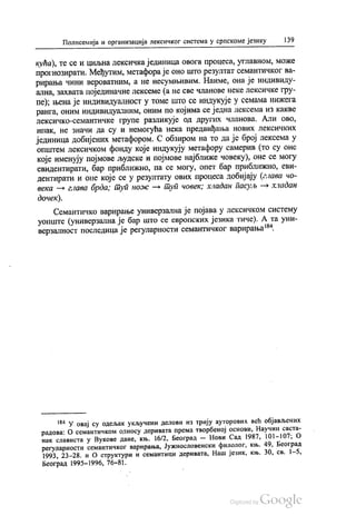 Полисемија и организација лексичког система у српскоме језику 139
кућа), те се и циљна лексичка јединица овога процеса, углавном, може
прогнозирати. Међутим, метафора је оно што резултат семантичког ва
pирања чини вероватним, а не несумњивим. Наиме, она је индивиду
ална, захвата појединачне лексеме (а не све чланове неке лексичке гру
пе), њена је индивидуалност у томе што се индукује у семама нижега
ранга, оним индивидуалним, оним по којима се једна лексема из какве
лексичко-семантичке групе разликује од других чланова. Али ово,
ипак, не значи да су и немогућа нека предвиђања нових лексичких
јединица добијених метафором. С обзиром на то да је број лексема у
општем лексичком фонду које индукују метафору самерив (то су оне
које именују појмове људске и појмове најближе човеку), оне се могу
евидентирати, бар приближно, па се могу, опет бар приближно, еви
дентирати и оне које се у резултату ових процеса добијају (глава чо
века — глава брда, туп нож — туп човек, хлaдaн пасуљ -- хладан
дочек).
Семантичко варирање универзална је појава у лексичком систему
уопште (универзална је бар што се европских језика тиче). А та уни
верзалност последица је регуларности семантичког варирања“.
** У овај су одељак укључени делови из трију ауторових већ објављених
радова: О семантичком односу деривата према творбеној основи, Научни саста
нак слависта у Вукове дане, књ. 16/2, Београд — Нови Сад 1987, 101-107; о
регуларности семантичког варирања, Јужнословенски филолог, књ. 49. Београд
1993, 23-28. и О структури и семантици деривата, Наш језик, књ. 30, св. 1-5,
Београд 1995—1996, 76-81.
 