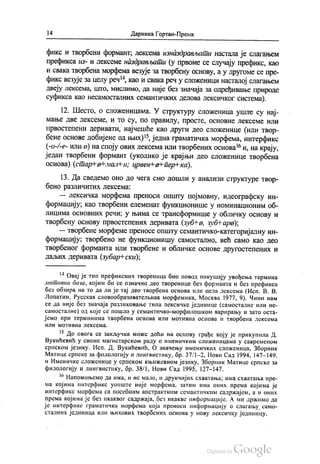 14 Даринка Гортан-Премк
фикс и творбени формант, лексема изназдрављати настала је слагањем
префикса из- и лексеме наздрављати (у првоме се случају префикс, као
и свака творбена морфема везује за творбену основу, а у другоме се пре
фикс везује за целу реч“, као и свака реч у сложеници насталој слагањем
двеју лексема, што, мислимо, да није без значаја за одређивање природе
суфикса као несамосталних семантичких делова лексичког система).
12. Шесто, о сложеницама. У структуру сложеница ушле су нај
мање две лексеме, И То су, по правилу, просте, основне лексеме или
првостепени деривати, најчешће као други део сложенице (или твор
бене основе добијене од њих)“, једна граматичка морфема, интерфикс
(-o-º-е- или а) на споју ових лексема или творбених основа“ и, на крају,
један творбени формант (уколико је крајњи део сложенице творбена
основа) (стар-Но-мални; црвен+a+пер-ка).
13. Да сведемо оно до чега смо дошли у анализи структуре твор
бено различитих лексема:
— лексичка морфема преноси општу појмовну, идеографску ин
формацију, као творбени елеменат функционише у номинационим об
лицима основних речи; у њима се трансформише у обличку основу и
творбену основу првостепених деривата (зубна, зубНара);
— творбене морфеме преносе општу семантичко-категоријалну ин
формацију, твoрбено не функционишу самостално, већ само као део
творбеног форманта или творбене и обличке основе другостепених и
даљих деривата (зубар“ ски);
** Овај је тип префиксних твореница био повод покушају увођења термина
мотивна база, којим би се означио део творенице без форманта и без префикса
без обзира на то да ли је тај део творбена основа или цела лексема (Исп. В. В.
Лопатин, Русскал словообразователњнан морфемика, Москва 1977, 9). Чини нам
се да није без значаја разликовање типа лексичке јединице (самосталне или не
самосталне) од које се пошло у семантичко-морфолошком варирању и зато оста
јемо при терминима творбена основа или мотивна основа и творбена лексема
ИЛИ МОТИВНа Л СКС СМа.
* До овога се закључка може доћи на основу грађе коју је прикупила Д.
Вукићевић у своме магистарском раду о именичким сложеницама у савременом
српском језику. Исп. Д. Вукићевић, О значењу именичких сложеница, Зборник
Матице српске за филологију и лингвистику, бр. 37/1-2, Нови Сад 1994, 147—149.
и Именичке сложенице у српском књижевном језику, Зборник Матице српске за
филологију и лингвистику, бр. 38/1, Нови Сад 1995, 127-147.
“ Напомињемо да има, и не мало, и друкчијих схватања, има схватања пре
ма којима интерфикс уопште није морфема, затим има оних према којима је
интерфикс морфема са посебним апстрактним семантичким садржајем, а и оних
према којима је без икаквог садржаја, без икакве информације. А ми држимо да
је интерфикс граматичка морфема која преноси информацију о слагању само
сталних јединица или њихових творбених основа у нову лексичку јединицу.
 