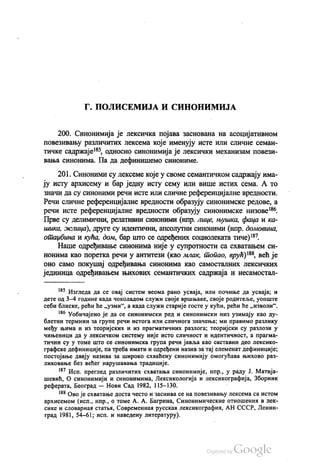 |Г. ПОЛИСЕМИЈА И СИНОНИМИЈА
200. Синонимија је лексичка појава заснована на асоцијативном
повезивању различитих лексема које именују исте или сличне семан
тичке садржаје“, односно синонимија је лексички механизам повези
вања синонима. Па да дефинишемо синониме.
201. Синоними су лексеме које у своме семантичком садржају има
ју исту архисему и бар једну исту сему или више истих сема. А то
Значи да су синоними речи исте или сличне референцијалне вредности.
Речи сличне референцијалне вредности образују синонимске редове, а
речи исте референцијалне вредности образују синонимске низове“.
Прве су делимични, релативни синоними (нпр. лице, њушка, фаца и ка
шика, жлица), друге су идентични, апсолутни синоними (нпр. домовина,
отаџбина и кућа, дом, бар што се одређених социолеката тиче)“.
Наше одређивање синонима није у супротности са схватањем си
нонима као поретка речи у антитези (као млак, топао, врућ)“, већ је
оно само покушај одређивања синонима као самосталних лексичких
јединица одређивањем њихових семантичких садржаја и несамостал
“ Изгледа да се овај систем веома рано усваја, или почиње да усваја, и
дете од 3—4 године када чоколадом служи своје вршњаке, своје родитеље, уопште
себи блиске, рећи ће „узми“, а када служи старије госте у кући, рећи ће „изволи“.
“ Уобичајено је да се синонимски ред и синонимски низ узимају као ду
блетни термини за групе речи истога или сличнога значења; ми правимо разлику
међу њима и из теоријских и из прагматичних разлога, теоријски су разлози у
чињеници да у лексичком систему није исто сличност и идентичност, а прагма
тични су у томе што се синонимска група речи јавља као саставни део лексико
графске дефиниције, па треба имати и одређени назив за тај елеменат дефиниције;
постојање двају назива за широко схваћену синонимију омогућава њихово раз
ликовање без већег нарушавања традиције.
“ Исп. преглед различитих схватања синонимије, нпр., у раду Ј. Матија
шевић, О синонимији и синонимима, Лексикологија и лексикографија, Зборник
реферата, Београд — Нови Сад 1982, 115–130. -
“ Ово је схватање доста често и заснива се на повезивању лексема са истом
архисемом (исп., нпр., о томе А. А. Багрина, Синонимические отношених влек
сике и словарнаи статњи, Современнал руссказ лексикографин, АН СССР, Ленин
град 1981, 54-61; исп. и наведену литературу).
 