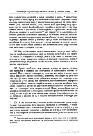 Полисемија и организација лексичког система у српскоме језику 141
них семантичких елемената у њима (архисема и сема). А семантичку
градуираност и неку врсту антонимичности синонима разумемо као по
следицу различитости сема у семантичким садржајима са истом архи
семом (нпр., лексеме хладан, млак, топао, врућ, врео имају исту архи
сему који је каквог температурног својства, а различите су им семе
нижега ранга). И још нешто о параметрима за одређивање синонимије.
Лексичко слагање и заменљивост“ као параметре за одређивање си
нонима узимамо као помоћно средство, а не основно зато што лексичко
слагање разумемо као последицу компатибилности двају семантичких
садржаја ( придев хладан у значењу који је ниске температуре ком
патибилан је са речју јело, али не у истом значењу и са речју дочек)
и зато што заменљивост схватамо као компатибилност двеју лексема,
или више њих, са ширим текстом.
202. Ово о синонимима што се семантичког садржаја тиче. Међу
тим, за одређивање синонима, како ми видимо, потребно је још нешто.
То нешто је утврђивање позиције, ранга који свака од посматраних
лексема заузима у лексичком систему. А позиција у лексичком систему
детерминисана је творбеним типом лексеме, типом значења и местом
његове реализације.
203. Према творбеном типу лексеме делимо на просте, основне
или примарне и изведене или секундарне (о сложеницама нећемо го
ворити). Подсетимо се: примарне су речи оне код којих је однос знака
према референту, према означеном, директан, секундарне су речи оне
код којих је однос знака према референту индиректан, посредан, а по
средници су у том oднoсу два апстрактна, неконкретизована референта
— референцијално значење творбене основе и значење творбеног фор
манта (подсетимо се и на то да речи субјективне оцене и моционе речи,
иако су секундарне, нису двореферентне). Даље, једнореферентност и
двореферентност има за последицу унеколико различит семантички са
држај једних и других речи, семантички садржај једнореферентних ре
чи богатији је семама, те су и њихове полисемантичке структуре раз
вијеније.
204. А сад нешто о типу значења, о типу семантичке реализације.
По типу значење може бити основно, примарно и секундарно. У основ
ним значењима однос номинационе јединице и онога што јој је у се
мантичком садржају директан је (оваква се значења зову номинацио
на), у секундарним значењима однос номинационе јединице према оно
“ Лексичко слагање и заменљивост веома се често (нарочито у новије вре
ме) узимају као основни критерији за одређивање синонимичности лексичких
јединица.
 