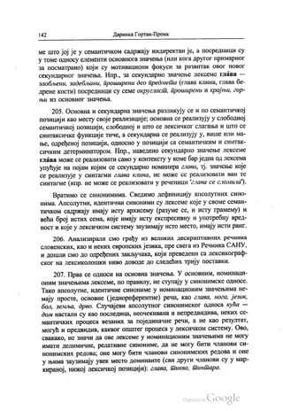 142 Даринка Гортан-Премк
ме што јој је у семантичком садржају индиректан је, а посредници су
у томе односу елементи основнога значења (или кога другог примарног
за посматрано) који су мотивациони фокуси за развитак овог новог
секундарног значења. Нпр., за секундарно значење лексеме глава —
заобљени, задебљани, проширени део предмета (глава клина, глава бе
дрене кости) посредници су семе округласт, проширени и крајњи, гор
НblИ ИЗ ОСНОВНОГ ЗНАЧCЊa.
205. Основна и секундарна значења разликују се и по семантичкој
позицији као месту своје реализације; основна се реализују у слободној
семантичкој позицији, слободној и што се лексичког слагања и што се
синтаксичке функције тиче, а секундарна се реализују у, више или ма
ње, одређеној позицији, односно у позицији са семантичким и синтак
сичким детерминатором. Нпр., наведено секундарно значење лексеме
глава може се реализовати само у контексту у коме бар једна од лексема
упућује на појам којим се секундарно номинира глава, тј. значење које
се реализује у синтагми глава клина, не може се реализовати ван те
синтагме (нпр. не може се реализовати у реченици глава се сломила”).
Вратимо се синонимима. Сведимо дефиницију апсолутних сино
нима. Апсолутни, идентични синоними су лексеме које у своме семан
тичком садржају имају исту архисему (разуме се, и исту грамему) и
већи број истих сема, које имају исту експресивну и употребну вред
ност и које у лексичком систему заузимају исто место, имају исти ранг.
206. Анализирали смо грађу из великих дескриптивних речника
словенских, као и неких европских језика, пре свега из Речника САНУ,
и дошли смо до одређених закључака, који преведени са лексикограф
ског на лексиколошки ниво доводе до следећих трију поставки,
207. Прва се односи на основна значења. У основним, номинаци
оним значењима лексеме, по правилу, не ступају у синонимске односе.
Тако апсолутне, идентичне синониме у номинационим значењима не
мају просте, основне (једнореферентне) речи, као глава, нога, језик,
бол, земља, дрво. Случајеви апсолутног синонимског односа кућа —
дом настали су као последица, неочекивана и непредвидива, неких се
мантичких процеса везаних за појединачне речи, а не као резултат,
могућ и предвидив, каквог општег процеса у лексичком систему. Ово,
свакако, не значи да ове лексеме у номинационим значењима не могу
имати делимичне, релативне синониме, да не могу бити чланови си
нонимских редова; оне могу бити чланови синонимских редова и оне
у њима заузимају увек место доминанте (сви други чланови су у мар
кираној, нижој лексичкој позицији); глава, тиква, тинтара.
 