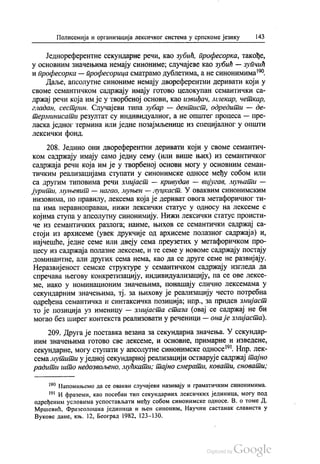 Полисемија и организација лексичког система у српскоме језику 143
Једнореферентне секундарне речи, као зубић, професорка, такође,
у основним значењима немају синониме, случајеве као зубић — зупчић
и професорка — професорица сматрамо дублетима, а не синонимима“.
Даље, апсолутне синониме немају двореферентни деривати који у
своме семантичком садржају имају готово целокупан семантички са
држај речи која им је у творбеној основи, као извиђач, лилекар, четкар,
гладан, сестрин. Случајеви типа зубар — дентист, одредити — де
Перминисати резултат су индивидуалног, а не општег процеса — пре
ласка једног термина или једне позајмљенице из специјалног у општи
лексички фонд.
208. Једино они двореферентни деривати који у своме семантич
ком садржају имају само једну сему (или више њих) из семантичког
садржаја речи која им је у творбеној основи могу у основним семан
тичким реализацијама ступати у синонимске односе међу собом или
са другим типовима речи змијаст — кривудав — вијугав, муњати —
јурити, муњевит — Нагао, муњен — луцкаст. У оваквим синонимским
низовима, по правилу, лексема која је дериват овога метафоричног ти
па има неравноправан, нижи лексички статус у односу на лексеме с
којима ступа у апсолутну синонимију. Нижи лексички статус происти
че из семантичких разлога, наиме, њихов се семантички садржај са
стоји из архисеме (увек друкчије од архисеме полазног садржаја) и,
најчешће, једне семе или двеју сема преузетих у метафоричком про
цесу из садржаја полазне лексеме, и те семе у новоме садржају постају
доминантне, али других сема нема, као да се друге семе не развијају.
Неразвијеност семске структуре у семантичком садржају изгледа да
спречава његову конкретизацију, индивидуализацију, па се ове лексе
ме, иако у номинационим значењима, понашају слично лексемама у
секундарним значењима, тј. за њихову је реализацију често потребна
одређена семантичка и синтаксичка позиција, нпр., за придев змијаст
то је позиција уз именицу — змијаста стаза (овај се садржај не би
могао без ширег контекста реализовати у реченици — она је змијаста).
209. Друга је поставка везана за секундарна значења. У секундар
ним значењима готово све лексеме, и основне, примарне и изведене,
секундарне, могу ступати у апсолутне синонимске односе“. Нпр. лек
семамутити у једној секундарној реализацији остварује садржај тајно
радити што недозвољено, мућкати; тајно смерати, ковати, сновати;
“ Напомињемо да се овакви случајеви називају и граматичким синонимима.
"" И фраземи, као посебан тип секундарних лексичких јединица, могу под
одређеним условима успостављати међу собом синонимске односе. В. о томе Д.
Мршевић, Фразеолошка јединица и њен синоним, Научни састанак слависта у
Вукове дане, књ. 12, Београд 1982, 123-130.
 