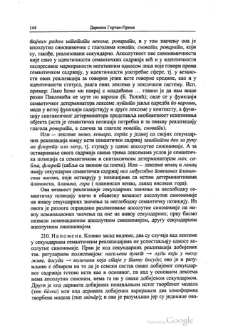 144 Даринка Гортан-Премк
тајним радом штетити некоме, роварити, и у том значењу она је
апсолутно синонимична с глаголима ковати, сновати, роварити, који
су, такође, реализовани секундарно. Апсолутност ове синонимичности
није само у идентичности семантичких садржаја већ и у идентичности
експресивне маркираности негативним односом лица које говори према
семантичком садржају, у идентичности употребне сфере, тј. у везано
сти ових реализација за говорни језик исте говорне средине, као и у
идентичности статуса, ранга ових лексема у лексичком систему. Исп.
пример: Лако ћемо ми накрај с младићима ... главно је да нам више
разни Павловићи не муте по вароши (Б. Ћопић); овде се у функцији
семантичког детерминатора Лексеме мутити јавља одредба по вароши,
мада у истој функцији садејствују и друге лексеме у контексту, а функ
цију синтаксичког детерминатора представља необавезност исказивања
објекта (иста је семантичка позиција потребна и за овакву реализацију
глагола роварити, а слична за глаголе ковати, сновати).
Или — лексеме звоно, кошара, корпа у једној од својих секундар
них реализација имају исти семантички садржај заштитни део за руку
на флорету или мачу, тј. ступају у однос апсолутне синонимије. А за
остваривање овога садржаја свима трима лексемама услов је семантич
ка позиција са семантичким и синтаксичким детерминатором мач, са
бља, флорет (сабља са звоном од плеха). Или — лексеме венац и ланац
имају секундарни семантички садржај низ међусобно повезаних планин
ских висова, који остварују у позицијама са истим детерминативима
планински, планина, гора ( планински венац, ланац високих гора).
Ова везаност реализације секундарних значења за неслободну се
мантичку позицију значи и обавезну везаност апсолутне синонимије
на нивоу секундарних значења за неслободну семантичку позицију. Из
овога је разлога оправдано разликовање апсолутне синонимије на ни
воу номинационих значења од оне на нивоу секундарних, прву бисмо
назвали номинационом апсолутном синонимијом, другу секундарном
апсолутном синонимијом.
210. На помена. Колико засад видимо, два су случаја кад лексеме
у секундарним семантичким реализацијама не успостављају односе ап
солутне синонимије. Први је код секундарних реализација добијених
тзв. регуларном полисемијом: насељени пункт — људи који у њему
живе, посуда — количина која стаје у такву посуду, ово је и разу
мљиво с обзиром на то да је семски састав овако добијеног секундар
ног садржаја готово исти као и основног, па кад у основном лексема
нема апсолутни синоним, нема га ни у овако добијеном секундарном.
Други је код деривата добијених понављањем истог творбеног модела
(тип белка) или код деривата добијених варирањем два хомоформна
творбена модела (тип звонар), и ово је разумљиво јер су јединице ова
 