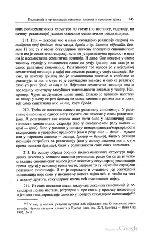 Полисемија и организација лексичког система у српскоме језику 145
квих полисемантичких структура по свему (по настанку, садржају, по
начину реализације) једнаке основним семантичким реализацијама.
211. Или — лексеме нос и кљун секундарно реализују садржај за
оштрени крај предњег дела чамца, брода и др. пловних објеката, пра
мац. И оне су у овоме секундарном значењу апсолутно синонимичне.
исти им је семантички садржај, иста им је прагматична вредност и иста
им је несамостална семантичка позиција. И даље. Ове лексеме у овоме
значењу ступају у синонимски однос са речју прамац, али сада је то
однос релативне синонимије. Релативност тог односа је у неједнакој
семантичкој позицији у којој ове лексеме реализују своје садржаје. На
име, за лексему прамац ово је номинационо значење и слободно се
реализује, за нос и кљун то је секундарно значење и оно се реализује
само уз речи брод, чамац и сл. Неједнака семантичка позиција има за
последицу непотпуну могућност заменљивости лексема у тексту. Исп.
пример: Чујем да Дунавом плове мине. Опасно је прамцем налетети
на мину; у њему се реч прамац не може заменити речима нос и кљун,
већ само синтагмама нос чамца, кљун брода.
212. Трећа се поставка односи на релативну синонимију. У рела
тивне синонимске односе могу ступати све лексеме у свим реализаци
јама. А релативност тог односа може бити било у делимичној иден
тичности семантичких садржаја (као у синонимском реду Попао -
врућ — врео), било у разлици у погледу немаркираности/маркираности
експресивне и употребне вредности (као и реду лице — фаца – њушка
или у паровима кашика — желица, прозор — пенџер), било у разлици
позиција потребних за реализацију (као у односу лексема нос и кљун
према лексеми прамац), било у релативности свих ових елемената.
213. На основу обрада бројних полисемантичких структура поје
диних лексема у великим описним речницима рекло би се да је успо
стављање синонимског односа једне лексеме у секундарној реализацији
према другој у основној веома често, заправо то су најчешћи случајеви
релативне синонимије. И то је нормално и очекивано јер секундарна
номинација није само у именовању новога појма већ, и чешће од тога
у давању другога, секундарног имена већ именованом појму.
214. Из ових поставки следи закључак: лексичка синонимија је се
кундарна појава настала, регуларно и пре свега, у процесу полисемије
и једнога типа деривације односно у процесу секундарне номинације“.
192 У овај је одељак укључен ауторов већ објављени рад О лексичкој сино
нимији, Научни састанак слависта у Вукове дане, књ. 22/2, Београд — Нови Сад
1992, 5–11.
 