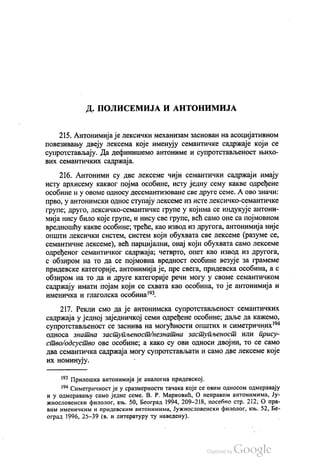 Д. ПОЛИСЕМИЈА И АНТОНИМИЈА
215. Антонимија је лексички механизам заснован на асоцијативном
повезивању двеју лексема које именују семантичке садржаје који се
супротстављају. Да дефинишемо антониме и супротстављеност њихо
вих семантичких садржаја.
216. Антоними су две лексеме чији семантички садржаји имају
исту архисему каквог појма особине, исту једну сему какве одређене
особине и у овоме oднoсу десемантизоване све друге семе. А ово значи:
прво, у антонимски однос ступају лексеме из исте лексичко-семантичке
групе; друго, лексичко-семантичке групе у којима се индукује антони
мија нису било које групе, и нису све групе, већ само оне са појмовном
вредношћу какве особине, треће, као извод из другога, антонимија није
општи лексички систем, систем који обухвата све лексеме (разуме се,
семантичне лексеме), већ парцијални, онај који обухвата само лексеме
одређеног семантичког садржаја; четврто, опет као извод из другога,
с обзиром на то да се појмовна вредност особине везује за грамеме
придевске категорије, антонимија је, пре свега, придевска особина, а с
обзиром на то да и друге категорије речи могу у своме семантичком
садржају имати појам који се схвата као особина, то је антонимија и
именичка и глаголска особина“.
217. Рекли смо да је антонимска супротстављеност семантичких
садржаја у једној заједничкој семи одређене особине; даље да кажемо,
супротстављеност се заснива на могућности општих и симетричних“
односа знатна заступљеност/незнатна заступљеност или прису
ство одсуство ове особине, а како су ови односи двојни, то се само
два семантичка садржаја могу супротстављати и само две лексеме које
их номинују. -
“ Прилошка антонимија је аналогна придевској.
“ Симетричност је у сразмерности тачака које се овим односом одмеравају
и у одмеравању само једне семе. В. Р. Марковић, О неправим антонимима, Ју
жнословенски филолог, књ. 50, Београд 1994, 209-218, посебно стр. 212, О пра
вим именичким и придевским антонимима, Јужнословенски филолог, књ. 52, Бе
оград 1996, 25-39 (в. и литературу ту наведену).
 