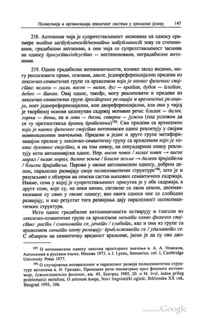 Полисемија и организација лексичког система у српскоме језику 147
218. Антоними чија је супротстављеност заснована на односу сра
змере знатна заступљеност/незнатна затупљеност зову се степено
вани, градабилни антоними, а они чија се супротстављеност заснива
на односу присуство одсуство — нестeпeновани, неградабилни анто
ними.
219. Однос градабилне антонимичности, колико засад видимо, мо
гу реализовати прави, основни, дакле, једнореференцијални придеви из
лексичко-семантичке групе са архисемом који је каквог физичког свој
ства: велики — мали, висок — низак, дуг — кратак, дубок — плитак,
дебео — танак. Овај однос, такође, могу реализовати и придеви из
лексичко-семантичке групе просторних релација и временских релаци
ја, опет једнореференцијални, или двореференцијални, али они у чијој
је творбеној основи целокупан садржај мотивне речи: близак — далек,
горњи — доњи, па и леви — десни, северни — јужни (под условом да
се ту претпоставља правац протезања)“. Сви придеви са архисемом
који је каквог физичког својства антонимски однос реализују у својим
номинационим значењима. Придеви и једне и друге групе метафори
зацијом прелазе у лексичко-семантичку групу са архисемом који је ка
квог духовног својства, и на том нивоу, на секундарном нивоу реали
зују исти антонимијски однос. Нпр. висок човек / низак човек — висок
морал / низак морал, далеке земље /блиске земље — далеки пријатељи
/ блиски пријатељи. Парови у овоме антонимском односу, добрим де
лом, паралелно развијају своје полисемантичке структуре“, што је и
разумљиво с обзиром на семски састав њихових семантичких садржаја.
Наиме, сема у којој је супротстављеност присутна је у оба садржаја, а
друге семе, које су, на неки начин, сагласне са овом семом, десеман
тизоване су само у овоме односу, ван овога односа оне се слободно
развијају, и као резултат тога развијања дају паралелност полисеман
тичких структура.
Исти однос градабилне антонимичности остварују и глаголи из
лексичко-семантичке групе са архисемом мењати какво физичко свој
ство: расти / смањивати се, јачати / слабити, као и они из групе са
архисемом мењати какву релацију: приближавати се /удаљавати се.
С обзиром на семантичку вредност архисеме, јасно је да су ово дво
195 О антонимском односу лексема просторних значења в. А. А. Новиков,
Антонимил в русском извике, Москва 1973. и Ј. Lyons, Semantics, Vol. 1, Сambridge
University Press 1977.
“ О случајевима непаралелног и паралелног развоја полисемантичке струк
туре антонима в. И. Грицкат, Прилошке речи посматране кроз феномен антони
мије, Јужнословенски филолог, књ. 45, Београд 1989, 20. и М. Ivić, Jedan prilog
problematici metafore, O zelenom konju, Novi lingvistički ogledi, Biblioteka XX vek,
Веоgrаd 1995, 306.
 