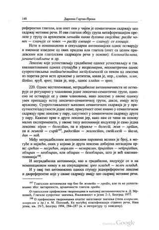 148 Даринка Гортан-Премк
референтни глаголи, али опет они у чијем је семантичком садржају цео
садржај мотивне речи. И ови глаголи обеју група метафоризацијом пре
лазе у групу са архисемом мењати каква духовна својства: расте чo
век — смањује се човек — расту емоције — смањују се емоције.
Исти и номинациони и секундарни антонимијски однос остварују
и именице изведене од ових придева или глагола (опет са целим при
девским или глаголским садржајем речи у основи): близина/даљина,
јачање/слабљење и др.
Лексеме које успостављају градабилне односе успостављају и тзв.
Квазиантонимне односе ступајући у несразмерни, несиметрични однос
супротстављања знатна/незнатна заступљеност са неком од лексема
Из поретка речи Исте архисеме у антитези, какав је, нпр., хладан, млак,
топао, врућ, врео, такав је, нпр., однос хладан — врео.
220. Однос нестeпeнoвaне, неградабилне антонимичности не оства
рује се регуларно у члановима једне лексичко-семантичке групе, одно
сно не остварује се у свим члановима, иако лексеме у овоме oднoсу
увек припадају истој лексичко-семантичкој групи, дакле, имају исту
архисему. Супротстављеност њихових семантичких садржаја је у при
сутности/одсутности једне семе, присутност семе имамо у семантичком
садржају прве лексеме у пару, одсутност у семантичком садржају друге
у пару. Кажемо прве и друге лексеме јер, како нам се чини на основу
малих експеримената, у овоме типу антонимије индуктор је само једна
лексема: здрав — болестан, па и здравље — болест, жив — мртав,
па и живот — смрт”, радостан — жалостан, светлост — тама,
дан — ноћ.
Међу неградабилним антонимским паровима велики је број, а мо
гуће и највећи, оних у којима је друга лексема добијена негацијом пр
ве: срећан — несрећан, моралан — неморалан, пријатан — непријатан,
обзиран — необзиран, или обзиран — безобзиран, што је већ квазиан
тонимија“.
И неградабилна антонимија, као и градабилна, индукује се и на
номинационом нивоу и на секундарном: зрео младић — зелен младић.
И у овај тип антонимских односа ступају једнореферентне лексеме
и двореферентне које у своме садржају имају цео садржај мотивне речи.
** Глаголски антонимски пар био би живети — мрети, али га не успоста
вљамо због застарелости, архаичности глагола мрети.
О глаголским префиксним твореницама и њиховој антонимичности в. Д. Мр
шевић, Глаголи супротног значења, Књижевност и језик 2-3, Београд 1977.
“ О префиксним твореницама општег негативног значења (типа аморалан,
иморалан и др.) в. М. Поповић, Ка могућој класификацији страних речи, Наш
језик, књ. 29/5, Београд 1994, 284-287 (в. и литературу ту наведену).
 